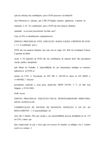 ação de cobrança das contribuições para o FGTS prescreve em trinta(30) 
anos”.Mencione-se, ademais, que o TRF (4ª Região) sumulou, igualmente, a matéria, no 
enunciado n. 43: “As contribuições para o FGTS não têm natureza tributária, 
sujeitando -se ao prazo prescricional de trinta anos”. 
Veja, no STJ, os entendimentos jurisprudenciais: 
EMENTA: PROCESSUAL CIVIL. EXECUÇÃO. MASSA FALIDA. CRÉDITOS DE FGTS. 
(...) 3. A contribuição para o 
FGTS não tem natureza tributária. Sua sede está no artigo 165, XIII, da Constituição Federal. 
É garantia de índole 
social. 4. Os depósitos de FGTS não são contribuições de natureza fiscal. Eles pressupõem 
vínculo jurídico disciplinado 
pelo Direito do Trabalho. 5. Impossibilidade de, por interpretação analógica ou extensiva, 
aplicarem-se ao FGTS as 
normas do CTN. 6. Precedentes do STF (RE n. 100.249-2); Idem, no STJ (RESP n. 
11.089/MG). 7. Recurso 
parcialmente conhecido e, nesta parte, desprovido. (RESP 383.885, 1ª T., rel. Min. José 
Delgado, j. 07-05-2002) 
(Grifo nosso) 
EMENTA: PROCESSUAL. EXECUÇÃO FISCAL. RESPONSABILIDADE TRIBUTÁRIA. 
SÓCIO. AUSÊNCIA DE 
COMPROVAÇÃO DE EXCESSO DE MANDATO, INFRAÇÃO À LEI OU AO 
REGULAMENTO. 1. A responsabilidade do 
sócio não é objetiva. Para que exsurja a sua responsabilidade pessoal, disciplinada no art. 135 
do CTN, é mister que 
haja comprovação de que o sócio agiu com excesso de mandato ou infringiu a lei, o contrato 
social ou o estatuto. 2. 
 