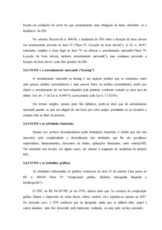 locada em condições de servir do que, propriamente, uma obrigação de fazer, afastando -se a 
incidência do ISS. 
No anterior Decreto-lei n. 406/68, a incidência do ISS sobre a locação de bens móveis 
era taxativamente prevista no item 52 (“Item 52. Locação de bens móveis”). A LC n. 56/87, 
entretanto, ampliou o texto legal no item 79, ao abarcar o arrendamento mercantil (“Item 79. 
Locação de bens móveis, inclusive arrendamento mercantil;”), mas continuou prevendo a 
locação de bem móvel como fato gerador do ISS. 
2.6.3 O ISS e o arrendamento mercantil (“leasing”) 
O arrendamento mercantil ou leasing é um negócio jurídico que se estabelece entre 
uma pessoa jurídica (arrendadora) e uma pessoa física ou jurídica (arrendatária), tendo por 
objeto o arrendamento de um bem adquirido pela primeira, conforme vontade (e para uso) da 
última (ver art. 1º da Lei n. 6.099/74, acrescentado pela Lei n. 7.132/83). 
Em termos simples, apenas para fins didáticos, pode-se dizer que há arrendamento 
mercantil quando se tem um aluguel de um bem, por certo tempo, permitindo-se ao locatário a 
compra dele ao final do período. 
2.6.4 O ISS e as atividades bancárias 
Quanto aos serviços desempenhados pelas instituições bancárias, é sabido que são eles 
marcados pela complexidade e diversificação das atividades que lhe são peculiares: 
empréstimos, financiamentos, descontos de títulos, aplicações financeiras, entre outras[100]. 
Tal variedade tem levado, em alguns casos, até mesmo à cogitação de incidência do próprio 
IOF. 
2.6.5 O ISS e os trabalhos gráficos 
As atividades relacionadas às gráficas constavam do item 53 da anterior Lista anexa ao 
DL n. 406/68 (Item 53: “composição gráfica, clicheria, zincografia, litografia e 
fotolitografia”). 
O STF, no RE 84.387/SP, já em 1976, deixou claro que “os serviços de composição 
gráfica (feitura e impressão de notas fiscais, talões, cartões, etc.) sujeitam-se apenas ao ISS”. 
No presente caso, o STF enalteceu que na tipografia, ainda que se utilizem tinta, papel e 
outros insumos, tudo fica absorvido pela impressão realizada, ou seja, pelo serviço prestado. 
 