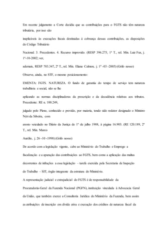 Em recente julgamento a Corte decidiu que as contribuições para o FGTS não têm natureza 
tributária, por isso são 
inaplicáveis às execuções fiscais destinadas à cobrança dessas contribuições, as disposições 
do Código Tributário 
Nacional. 3. Precedentes. 4. Recurso improvido. (RESP 396.275, 1ª T., rel. Min. Luiz Fux, j. 
1º-10-2002; ver, 
ademais, RESP 703.347, 2ª T., rel. Min. Eliana Calmon, j. 1º -03 -2005) (Grifo nosso) 
Observe, ainda, no STF, o mesmo posicionamento: 
EMENTA: FGTS. NATUREZA. O fundo de garantia do tempo de serviço tem natureza 
trabalhista e social, não se lhe 
aplicando as normas disciplinadoras da prescrição e da decadência relativas aos tributos. 
Precedente: RE n. 100.249, 
julgado pelo Pleno, conhecido e provido, por maioria, tendo sido redator designado o Ministro 
Néri da Silveira, com 
aresto veiculado no Diário da Justiça de 1º de julho 1988, à página 16.903. (RE 120.189, 2ª 
T., rel. Min. Marco 
Aurélio, j. 26 -10 -1998) (Grifo nosso) 
De acordo com a legislação vigente, cabe ao Ministério do Trabalho e Emprego a 
fiscalização e a apuração das contribuições ao FGTS, bem como a aplicação das multas 
decorrentes de infrações a essa legislação – tarefa exercida pela Secretaria de Inspeção 
do Trabalho – SIT, órgão integrante da estrutura do Ministério. 
A representação judicial e extrajudicial do FGTS é de responsabilidade da 
Procuradoria-Geral da Fazenda Nacional (PGFN), instituição vinculada à Advocacia Geral 
da União, que também exerce a Consultoria Jurídica do Ministério da Fazenda, bem assim 
as atribuições de inscrição em dívida ativa e execução dos créditos de natureza fiscal da 
 