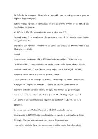 d) definição de tratamento diferenciado e favorecido para as microempresas e para as 
empresas de pequeno porte, 
inclusive regimes especiais ou simplificados no caso do imposto previsto no art. 155, II, das 
contribuições previstas no 
art. 195, I e §§ 12 e 13, e da contribuição a que se refere o art. 239. 
Parágrafo único. A lei complementar de que trata o inciso III, “d”, também poderá instituir 
um regime único de 
arrecadação dos impostos e contribuições da União, dos Estados, do Distrito Federal e dos 
Municípios (...). (Grifos 
nossos) 
Nesse contexto, publicou-se a LC n. 123/2006, instituindo o SIMPLES Nacional – ou 
“SUPERSIMPLES” –, em substituição ao anterior regime, vindo abarcar tributos federais, 
estaduais e municipais. O novo Sistema passou a viger a partir de 1º de julho de 2007, 
revogando, assim, a Lei n. 9.317/96, do SIMPLES federal. 
O SUPERSIMPLES não é um tipo de “imposto”, nem um tipo de “tributo”; também não 
é “isenção” ou “conjunto de benefícios”. Trata se, em verdade, de um sistema de 
pagamento unificado de vários tributos, em regra, mais benéfico do que a tributação 
convencional, em que a adesão é facultativa (ver art. 146, III, “d”, parágrafo único, I, 
CF), exceto no caso de empresas cuja opção esteja vedada (art. 17, I a XIV, da LC n. 
123/2006). 
De acordo com o art. 17, I ao XV, da LC n. 123/2006 (atualizada pela Lei 
Complementar n. 128/2008), não poderão recolher os impostos e contribuições na forma 
do Simples Nacional a microempresa ou a empresa de pequeno porte: 
– que explore atividade de serviços de assessoria creditícia, gestão de crédito, seleção 
 