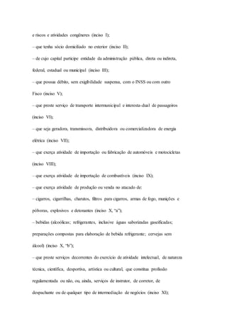 e riscos e atividades congêneres (inciso I); 
– que tenha sócio domiciliado no exterior (inciso II); 
– de cujo capital participe entidade da administração pública, direta ou indireta, 
federal, estadual ou municipal (inciso III); 
– que possua débito, sem exigibilidade suspensa, com o INSS ou com outro 
Fisco (inciso V); 
– que preste serviço de transporte intermunicipal e interesta-dual de passageiros 
(inciso VI); 
– que seja geradora, transmissora, distribuidora ou comercializadora de energia 
elétrica (inciso VII); 
– que exerça atividade de importação ou fabricação de automóveis e motocicletas 
(inciso VIII); 
– que exerça atividade de importação de combustíveis (inciso IX); 
– que exerça atividade de produção ou venda no atacado de: 
– cigarros, cigarrilhas, charutos, filtros para cigarros, armas de fogo, munições e 
pólvoras, explosivos e detonantes (inciso X, “a”); 
– bebidas (alcoólicas; refrigerantes, inclusive águas saborizadas gaseificadas; 
preparações compostas para elaboração de bebida refrigerante; cervejas sem 
álcool) (inciso X, “b”); 
– que preste serviços decorrentes do exercício de atividade intelectual, de natureza 
técnica, científica, desportiva, artística ou cultural, que constitua profissão 
regulamentada ou não, ou, ainda, serviços de instrutor, de corretor, de 
despachante ou de qualquer tipo de intermediação de negócios (inciso XI); 
 
