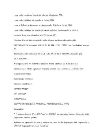 – que realize cessão ou locação de mão -de -obra (inciso XII); 
– que realize atividade de consultoria (inciso XIII); 
– que se dedique ao loteamento e à incorporação de imóveis (inciso XIV); 
– que realize atividade de locação de imóveis próprios, exceto quando se referir à 
prestação de serviços tributados pelo ISS (inciso XV). 
Note que, à luz da lista em epígrafe, vários tributos não foram alcançados pelo 
SUPERSIMPLES, tais como: IOF, II, IE, IR, ITR, FGTS, CPMF e as Contribuições a cargo 
do 
Trabalhador, entre outros (ver art. 13, § 1º, I a XV, da LC n. 123/2006, atualizado pela 
LC n. 128/2008). 
Nesse passo, novo rol de tributos unificados trouxe a inclusão do ICMS e do ISS, 
mantendo-se os tributos agregados no regime anterior (art. 13 da LC n. 123/2006). Note 
o quadro mnemônico: 
Supersimples (Tributos) 
Impostos Contribuições 
IRPJ PIS/PASEP* 
IPI* COFINS* 
ICMS** CSLL 
ISS*** CONTRIBUIÇÃO PATRONAL PREVIDENCIÁRIA (CPP) 
Comentários 
* O sistema abarca o IPI, o PIS/Pasep e a COFINS nas operações internas. Assim, não inclui 
os gravames citados, quando 
incidentes na importação de bens e serviços (os casos de IPI -Importação, PIS -Importação e 
COFINS -Importação (art. 13, § 1º, XII, da 
 