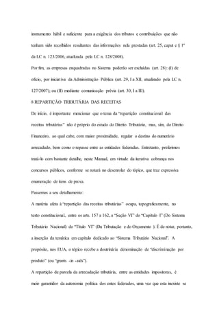 instrumento hábil e suficiente para a exigência dos tributos e contribuições que não 
tenham sido recolhidos resultantes das informações nela prestadas (art. 25, caput e § 1º 
da LC n. 123/2006, atualizada pela LC n. 128/2008). 
Por fim, as empresas enquadradas no Sistema poderão ser excluídas (art. 28): (I) de 
ofício, por iniciativa da Administração Pública (art. 29, I a XII, atualizado pela LC n. 
127/2007); ou (II) mediante comunicação prévia (art. 30, I a III). 
8 REPARTIÇÃO TRIBUTÁRIA DAS RECEITAS 
De início, é importante mencionar que o tema da “repartição constitucional das 
receitas tributárias” não é próprio do estudo do Direito Tributário, mas, sim, do Direito 
Financeiro, ao qual cabe, com maior proximidade, regular o destino do numerário 
arrecadado, bem como o repasse entre as entidades federadas. Entretanto, preferimos 
tratá-lo com bastante detalhe, neste Manual, em virtude da iterativa cobrança nos 
concursos públicos, conforme se notará no desenrolar do tópico, que traz expressiva 
enumeração de itens de prova. 
Passemos a seu detalhamento: 
A matéria afeta à “repartição das receitas tributárias” ocupa, topograficamente, no 
texto constitucional, entre os arts. 157 a 162, a “Seção VI” do “Capítulo I” (Do Sistema 
Tributário Nacional) do “Título VI” (Da Tributação e do Orçamento ). É de notar, portanto, 
a inserção da temática em capítulo dedicado ao “Sistema Tributário Nacional”. A 
propósito, nos EUA, o tópico recebe a doutrinária denominação de “discriminação por 
produto” (ou “grants -in -aids”). 
A repartição de parcela da arrecadação tributária, entre as entidades impositoras, é 
meio garantidor da autonomia política dos entes federados, uma vez que esta inexiste se 
 