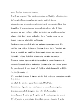estiver dissociada da autonomia financeira. 
É sabido que competem à União mais impostos do que aos Municípios e Estadosmembros 
da Federação. Aliás, a soma algébrica dos impostos municipais (três) e 
estaduais (três) não supera o número de impostos federais (nove, ao todo). Diante desse 
desequilíbrio de compe-tências, com concentração de renda nos cofres da União, 
entendemos que houve por bem o legislador em conceber uma repartição das receitas, 
cabendo à União fazer o repasse aos Estados e Distrito Federal, e, por sua vez, aos 
Estados, efetuar uma redistribuição aos Municípios. 
Fato é que os Municípios não deverão fazer quaisquer repasses, mas somente deles 
participar, como legítimos destinatários. Da mesma forma, o Distrito Federal, em razão 
de não ser constituído por municípios, não terá a quem repasses fazer. Assim, os 
Municípios e o Distrito Federal não repartem, só se beneficiam da repartição. 
É imperioso registrar que a repartição de receitas tributárias convive harmonicamente 
com o princípio da não afetação dos impostos, mostrando-se-lhe como expressa ressalva. 
É o que se depreende da leitura do art. 167, IV, CF, na redação dada pela EC n. 42/2003: 
Art. 167. São vedados: (...) 
IV – a vinculação de receita de impostos a órgão, fundo ou despesa, ressalvadas a repartição 
do produto da 
arrecadação dos impostos a que se referem os arts. 158 e 159, (...) 
Como se nota, o dispositivo prevê exceções, entre as quais se destaca a repartição 
do produto da arrecadação de impostos (arts. 158 e 159). Nessa medida, o 
compartilhamento de receita, quer de imposto, quer de contribuição, previsto nos arts. 
158 e 159, mostra-se como mitigação do postulado que veda a vinculação de receita 
 