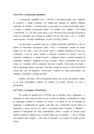 2.6.6 O ISS e a incorporação imobiliária 
A incorporação imobiliária (Lei n. 4.591/64) é um negócio jurídico com a finalidade 
de promover e realizar construção civil voltada para alienação de unidades edificadas 
autônomas. Na atividade, o construtor pode ser um terceiro ou o próprio incorporador, dando-se 
ensejo à chamada “incorporação direta”. No primeiro caso, segundo o STJ (REsp 
1.166.039/RN, 2ª T., rel. Min. Castro Meira, j. em 1º-06-2010), temos uma típica prestação de 
serviço de construção civil, constante do subitem 7.02 da Lista anexa à LC n. 116/2003, 
outrora previsto, com menor detalhamento, no item 32 do DL n. 406/68. 
De outra banda, o construtor pode ser o próprio incorporador, afastando-se o ISS, no 
âmbito da mencionada “incorporação direta”. Nesta, o incorporador constrói em terreno 
próprio, por sua conta e risco, para depois vender as unidades autônomas por preço que 
compreende a cota do terreno somada à construção. Enquanto ele assume o risco da 
construção, obrigando-se a entregá-la pronta, o adquirente objetiva a posterior aquisição da 
propriedade, mediante o pagamento do preço acordado. Assim, o incorporador não presta 
serviço de “construção civil” ao adquirente, mas para si próprio. Desse modo, não incide o 
ISS na incorporação direta, já que não se tem uma prestação de serviços em favor de terceiros 
(serviço-fim), mas um inequívoco “serviço-meio”, composto de etapas intermediárias cuja 
realização vai beneficiar o próprio prestador. 
Portanto, não incide o ISS na incorporação direta, uma vez que tal atividade compõe-se 
de fases intermediárias realizadas em benefício do próprio construtor, no caso, o 
incorporador. 
2.6.7 O ISS e as franquias (“franchising”) 
No contrato de franquia (Lei n. 8.955/94), que se estabelece entre o franqueador e o 
franqueado, há uma cessão de direito de uso de marca (ou patente), acompanhado do direito 
de distribuição exclusiva de produtos ou serviços e do direito de uso de tecnologia de 
implantação e administração de negócio. Vale dizer que o franqueador deverá ofertar ao 
franqueado a licença para uso da marca, a assistência técnica adequada e, finalmente, a 
garantia do fornecimento dos bens comercializáveis. Assim, o contrato de franquia possui 
natureza complexa ou híbrida, mas, ao mesmo tempo, por ser autônomo – e não se confundir 
com nenhuma outra categoria –, não pode ser associado a um contrato de locação de bens 
móveis 
 
