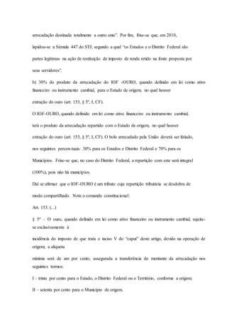 arrecadação destinada totalmente a outro ente”. Por fim, frise-se que, em 2010, 
lapidou-se a Súmula 447 do STJ, segundo a qual “os Estados e o Distrito Federal são 
partes legítimas na ação de restituição de imposto de renda retido na fonte proposta por 
seus servidores”. 
b) 30% do produto da arrecadação do IOF -OURO, quando definido em lei como ativo 
financeiro ou instrumento cambial, para o Estado de origem, no qual houver 
extração do ouro (art. 153, § 5º, I, CF). 
O IOF-OURO, quando definido em lei como ativo financeiro ou instrumento cambial, 
terá o produto da arrecadação repartido com o Estado de origem, no qual houver 
extração do ouro (art. 153, § 5º, I, CF). O bolo arrecadado pela União deverá ser fatiado, 
nos seguintes percen-tuais: 30% para os Estados e Distrito Federal e 70% para os 
Municípios. Frise-se que, no caso do Distrito Federal, a repartição com este será integral 
(100%), pois não há municípios. 
Daí se afirmar que o IOF-OURO é um tributo cuja repartição tributária se desdobra de 
modo compartilhado. Note o comando constitucional: 
Art. 153. (...) 
§ 5º – O ouro, quando definido em lei como ativo financeiro ou instrumento cambial, sujeita-se 
exclusivamente à 
incidência do imposto de que trata o inciso V do “caput” deste artigo, devido na operação de 
origem; a alíquota 
mínima será de um por cento, assegurada a transferência do montante da arrecadação nos 
seguintes termos: 
I – trinta por cento para o Estado, o Distrito Federal ou o Território, conforme a origem; 
II – setenta por cento para o Município de origem. 
 