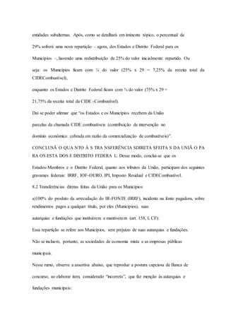 entidades subalternas. Após, como se detalhará em iminente tópico, o percentual de 
29% sofrerá uma nova repartição – agora, dos Estados e Distrito Federal para os 
Municípios –, havendo uma redistribuição de 25% do valor inicialmente repartido. Ou 
seja: os Municípios ficam com ¼ do valor (25% x 29 = 7,25% da receita total da 
CIDECombustível), 
enquanto os Estados e Distrito Federal ficam com ¾ do valor (75% x 29 = 
21,75% da receita total da CIDE -Combustível). 
Daí se poder afirmar que “os Estados e os Municípios recebem da União 
parcelas da chamada CIDE combustíveis (contribuição de intervenção no 
domínio econômico cobrada em razão da comercialização de combustíveis)”. 
CONCLUSÃ O QUA NTO À S TRA NSFERÊNCIA SDIRETA SFEITA S DA UNIÃ O PA 
RA OS ESTA DOS E DISTRITO FEDERA L: Desse modo, conclui-se que os 
Estados-Membros e o Distrito Federal, quanto aos tributos da União, participam dos seguintes 
gravames federais: IRRF, IOF-OURO, IPI, Imposto Residual e CIDECombustível. 
8.2 Transferências diretas feitas da União para os Municípios 
a)100% do produto da arrecadação do IR-FONTE (IRRF), incidente na fonte pagadora, sobre 
rendimentos pagos a qualquer título, por eles (Municípios), suas 
autarquias e fundações que instituírem e mantiverem (art. 158, I, CF). 
Essa repartição se refere aos Municípios, sem prejuízo de suas autarquias e fundações. 
Não se incluem, portanto, as sociedades de economia mista e as empresas públicas 
municipais. 
Nesse rumo, observe a assertiva abaixo, que reproduz a postura capciosa de Banca de 
concurso, ao elaborar item, considerado “incorreto”, que faz menção às autarquias e 
fundações municipais: 
 