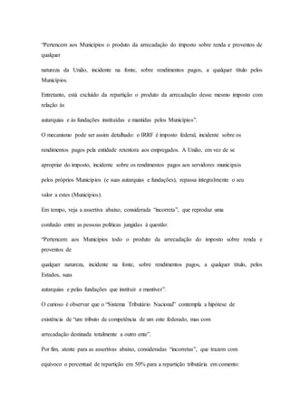 “Pertencem aos Municípios o produto da arrecadação do imposto sobre renda e proventos de 
qualquer 
natureza da União, incidente na fonte, sobre rendimentos pagos, a qualquer título pelos 
Municípios. 
Entretanto, está excluído da repartição o produto da arrecadação desse mesmo imposto com 
relação às 
autarquias e às fundações instituídas e mantidas pelos Municípios”. 
O mecanismo pode ser assim detalhado: o IRRF é imposto federal, incidente sobre os 
rendimentos pagos pela entidade retentora aos empregados. A União, em vez de se 
apropriar do imposto, incidente sobre os rendimentos pagos aos servidores municipais 
pelos próprios Municípios (e suas autarquias e fundações), repassa integralmente o seu 
valor a estes (Municípios). 
Em tempo, veja a assertiva abaixo, considerada “incorreta”, que reproduz uma 
confusão entre as pessoas políticas jungidas à questão: 
“Pertencem aos Municípios todo o produto da arrecadação do imposto sobre renda e 
proventos de 
qualquer natureza, incidente na fonte, sobre rendimentos pagos, a qualquer título, pelos 
Estados, suas 
autarquias e pelas fundações que instituir e mantiver”. 
O curioso é observar que o “Sistema Tributário Nacional” contempla a hipótese de 
existência de “um tributo de competência de um ente federado, mas com 
arrecadação destinada totalmente a outro ente”. 
Por fim, atente para as assertivas abaixo, consideradas “incorretas”, que trazem com 
equívoco o percentual de repartição em 50% para a repartição tributária em comento: 
 