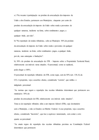a ) “No tocante à participação no produto da arrecadação dos impostos da 
União e dos Estados, pertencem aos Municípios, cinquenta por cento do 
produto da arrecadação do imposto da União sobre renda e proventos de 
qualquer natureza, incidente na fonte, sobre rendimentos pagos, a 
qualquer título, por eles”. 
b) “Na repartição de rendas tributárias, cabe ao Município 50% do produto 
da arrecadação do imposto da União sobre renda e proventos de qualquer 
natureza, incidente na fonte, sobre rendimentos pagos, a qualquer título, 
por ele, suas autarquias e fundações”. 
b) 50% do produto da arrecadação do ITR – Imposto sobre a Propriedade Territorial Rural, 
relativamente aos imóveis nesta situados. O percentual, como se explicará, 
pode chegar a 100%. 
O percentual de repartição tributária do ITR, como regra, será de 50% (art. 158, II, da 
CF). A propósito, veja a assertiva abaixo, considerada “correta”, que ratifica o 
indigitado percentual: 
“As normas que regem a repartição das receitas tributárias determinam que pertencem aos 
municípios 50% do 
produto da arrecadação do ITR, relativamente aos imóveis neles situados”. 
Trata-se de repartição tributária afeta a um imposto federal (ITR), cujo destinatário 
será o Município, e não os Estados ou Distrito Federal. A esse propósito, veja a assertiva 
abaixo, considerada “incorreta”, que traz o equívoco mencionado, sem contar o erro 
quanto ao percentual: 
“As atuais regras de repartição das receitas tributárias previstas na Constituição Federal 
determinam que pertencem 
 