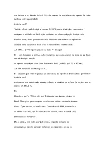 aos Estados e ao Distrito Federal 20% do produto da arrecadação do imposto da União 
incidente sobre a propriedade 
territorial rural”. 
Todavia, o limite poderá atingir o patamar de 100% para os Municípios, caso estes se 
dediquem às atividades de fiscalização e cobrança do tributo (delegação de capacidade 
tributária ativa), desde que dessa atividade não resulte uma redução de imposto ou 
qualquer forma de renúncia fiscal. Note os mandamentos constitucionais: 
Art. 153 (...) § 4º O imposto previsto no inciso VI do caput: 
III – será fiscalizado e cobrado pelos Municípios que assim optarem, na forma da lei, desde 
que não implique redução 
do imposto ou qualquer outra forma de renúncia fiscal. (Incluído pela EC n. 42/2003) 
Art. 158. Pertencem aos Municípios: (...) 
II – cinquenta por cento do produto da arrecadação do imposto da União sobre a propriedade 
territorial rural, 
relativamente aos imóveis neles situados, cabendo a totalidade na hipótese da opção a que se 
refere o art. 153, § 4º, 
III; 
O motivo é que “o ITR tem sido alvo de discussão nas finanças públicas no 
Brasil. Municípios querem ampliar ou até mesmo totalizar a arrecadação desse 
tributo. É por isso que, de acordo com a Constituição de 1988, a competência 
do tributo é da União, que fica com 50% dos recursos, sendo os demais 50% 
repassados aos municípios”. 
Daí se afirmar, com razão, que “pelo menos, cinquenta por cento da 
arrecadação do imposto territorial pertencem aos municípios em que os 
 