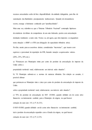 recursos arrecadados serão de livre disponibilidade da entidade delegatária, para fins de 
sustentação das finalidades precipuamente institucionais. Quando tal circunstância 
ocorre, exsurge o fenômeno conhecido por “parafiscalidade”. 
Mais uma vez, relembre-se que o “Sistema Tributário Nacional” contempla hipóteses 
de existência de tributo de competência de um ente federado, porém com arrecadação 
destinada totalmente a outro ente. Notou -se, até agora, que dois impostos se enquadram 
nesta situação: o IRRF e o ITR (em delegação de capacidade tributária ativa). 
Por fim, atente para as assertivas abaixo, consideradas “incorretas”, que trazem com 
equívoco o percentual de repartição do ITR, fazendo menção a equivocados valores 
(20%, 25%, 30% etc.). 
a) “Pertencem aos Municípios trinta por cento do produto da arrecadação do imposto da 
União sobre a 
propriedade territorial rural, relativamente aos imóveis neles situados”. 
b) “O Município submete-se a normas de natureza tributária. Em relação ao assunto, é 
possível afirmar 
que pertencem ao Município vinte e cinco por cento do produto da arrecadação do imposto da 
União 
sobre a propriedade territorial rural, relativamente aos imóveis nele situados”. 
c) 70% do produto de arrecadação do IOF -OURO, quando definido em lei como ativo 
financeiro ou instrumento cambial, para o Município de origem, no qual houver 
extração do ouro (art. 153, § 5º, II, CF). 
O IOF-OURO, quando definido em lei como ativo financeiro ou instrumento cambial, 
terá o produto da arrecadação repartido com o Estado de origem, no qual houver 
extração do ouro (art. 153, § 5º, I, CF). 
 