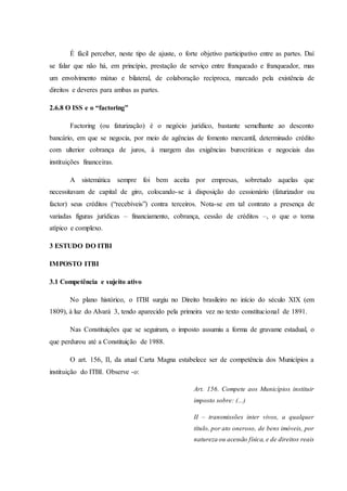 É fácil perceber, neste tipo de ajuste, o forte objetivo participativo entre as partes. Daí 
se falar que não há, em princípio, prestação de serviço entre franqueado e franqueador, mas 
um envolvimento mútuo e bilateral, de colaboração recíproca, marcado pela existência de 
direitos e deveres para ambas as partes. 
2.6.8 O ISS e o “factoring” 
Factoring (ou faturização) é o negócio jurídico, bastante semelhante ao desconto 
bancário, em que se negocia, por meio de agências de fomento mercantil, determinado crédito 
com ulterior cobrança de juros, à margem das exigências burocráticas e negociais das 
instituições financeiras. 
A sistemática sempre foi bem aceita por empresas, sobretudo aquelas que 
necessitavam de capital de giro, colocando-se à disposição do cessionário (faturizador ou 
factor) seus créditos (“recebíveis”) contra terceiros. Nota-se em tal contrato a presença de 
variadas figuras jurídicas – financiamento, cobrança, cessão de créditos –, o que o torna 
atípico e complexo. 
3 ESTUDO DO ITBI 
IMPOSTO ITBI 
3.1 Competência e sujeito ativo 
No plano histórico, o ITBI surgiu no Direito brasileiro no início do século XIX (em 
1809), à luz do Alvará 3, tendo aparecido pela primeira vez no texto constitucional de 1891. 
Nas Constituições que se seguiram, o imposto assumiu a forma de gravame estadual, o 
que perdurou até a Constituição de 1988. 
O art. 156, II, da atual Carta Magna estabelece ser de competência dos Municípios a 
instituição do ITBI. Observe -o: 
Art. 156. Compete aos Municípios instituir 
imposto sobre: (...) 
II – transmissões inter vivos, a qualquer 
título, por ato oneroso, de bens imóveis, por 
natureza ou acessão física, e de direitos reais 
 