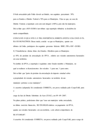 O bolo arrecadado pela União deverá ser fatiado, nos seguintes percentuais: 30% 
para os Estados e Distrito Federal e 70% para os Municípios. Frise-se que, no caso do 
Distrito Federal, a repartição com este será integral (100%), pois não há municípios. 
Daí se falar que o IOF-OURO é um tributo cuja repartição tributária se desdobra de 
modo compartilhado. 
CONCLUSÃ O QUA NTO À S TRA NSFERÊNCIA SDIRETA SFEITA S DA UNIÃ O PA 
RA OS MUNICÍPIOS: Desse modo, conclui -se que os Municípios, quanto aos 
tributos da União, participam dos seguintes gravames federais: IRRF, ITR e IOF -OURO. 
8.3 Transferências diretas feitas dos Estados -Membros para os Municípios 
a) 50% do produto da arrecadação do IPVA , relativo aos veículos automotores licenciados 
em seus territórios. 
No âmbito do IPVA, a repartição é equânime entre Estado-membro e Município, no 
qual se realizam os licenciamentos dos veículos: ½ para um; ½ para outro. 
Daí se falar que “parte do produto da arrecadação do imposto estadual sobre 
a propriedade de veículos automotores licenciados no território de um 
município pertence a esse município”. 
A assertiva (adaptada) foi considerada CORRETA, em prova realizada pelo Cespe/UnB, para 
o 
cargo de Juiz de Direito Substituto do Acre (TJ/AC), em 09 -09 -2007. 
No plano prático, poderíamos dizer que “caso um município tenha arrecadado, 
no último exercício financeiro, R$ 950.000,00 relativos ao pagamento do IPVA, 
quanto aos veículos licenciados em seu território, a ele caberá a importância de 
R$ 475.000,00”. 
A assertiva foi considerada CORRETA, em prova realizada pelo Cespe/UnB, para o cargo de 
 
