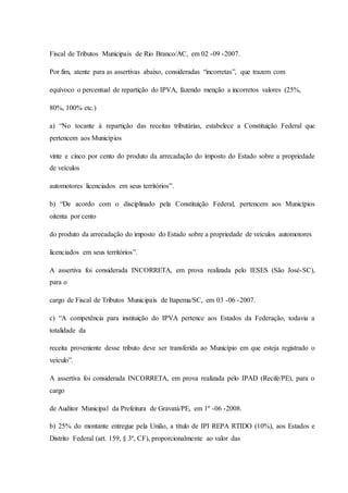 Fiscal de Tributos Municipais de Rio Branco/AC, em 02 -09 -2007. 
Por fim, atente para as assertivas abaixo, consideradas “incorretas”, que trazem com 
equívoco o percentual de repartição do IPVA, fazendo menção a incorretos valores (25%, 
80%, 100% etc.) 
a) “No tocante à repartição das receitas tributárias, estabelece a Constituição Federal que 
pertencem aos Municípios 
vinte e cinco por cento do produto da arrecadação do imposto do Estado sobre a propriedade 
de veículos 
automotores licenciados em seus territórios”. 
b) “De acordo com o disciplinado pela Constituição Federal, pertencem aos Municípios 
oitenta por cento 
do produto da arrecadação do imposto do Estado sobre a propriedade de veículos automotores 
licenciados em seus territórios”. 
A assertiva foi considerada INCORRETA, em prova realizada pelo IESES (São José-SC), 
para o 
cargo de Fiscal de Tributos Municipais de Itapema/SC, em 03 -06 -2007. 
c) “A competência para instituição do IPVA pertence aos Estados da Federação, todavia a 
totalidade da 
receita proveniente desse tributo deve ser transferida ao Município em que esteja registrado o 
veículo”. 
A assertiva foi considerada INCORRETA, em prova realizada pelo IPAD (Recife/PE), para o 
cargo 
de Auditor Municipal da Prefeitura de Gravatá/PE, em 1º -06 -2008. 
b) 25% do montante entregue pela União, a título de IPI REPA RTIDO (10%), aos Estados e 
Distrito Federal (art. 159, § 3º, CF), proporcionalmente ao valor das 
 
