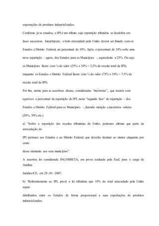 exportações de produtos industrializados. 
Conforme já se estudou, o IPI é um tributo cuja repartição tributária se desdobra em 
fases sucessivas. Inicialmente, o bolo arrecadado pela União deverá ser fatiado com os 
Estados e Distrito Federal, no percentual de 10%. Após, o percentual de 10% sofre uma 
nova repartição – agora, dos Estados para os Municípios –, equivalente a 25%. Ou seja: 
os Municípios ficam com ¼ do valor (25% x 10% = 2,5% da receita total de IPI), 
enquanto os Estados e Distrito Federal ficam com ¾ do valor (75% x 10% = 7,5% da 
receita total de IPI). 
Por fim, atente para as assertivas abaixo, consideradas “incorretas”, que trazem com 
equívoco o percentual de repartição do IPI, nesta “segunda fase” de repartição – dos 
Estados e Distrito Federal para os Municípios –, fazendo menção a incorretos valores 
(20%, 50% etc.) 
a) “Sobre a repartição das receitas tributárias da União, podemos afirmar que parte da 
arrecadação do 
IPI pertence aos Estados e ao Distrito Federal, que deverão destinar ao menos cinquenta por 
cento 
desse montante aos seus municípios”. 
A assertiva foi considerada INCORRETA, em prova realizada pela Esaf, para o cargo de 
Analista 
Jurídico/CE, em 28 -01 -2007. 
b) “Referentemente ao IPI, prevê a lei tributária que 10% do total arrecadado pela União 
sejam 
distribuídos entre os Estados de forma proporcional a suas exportações de produtos 
industrializados. 
 
