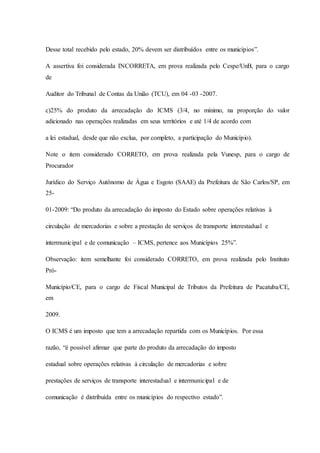 Desse total recebido pelo estado, 20% devem ser distribuídos entre os municípios”. 
A assertiva foi considerada INCORRETA, em prova realizada pelo Cespe/UnB, para o cargo 
de 
Auditor do Tribunal de Contas da União (TCU), em 04 -03 -2007. 
c)25% do produto da arrecadação do ICMS (3/4, no mínimo, na proporção do valor 
adicionado nas operações realizadas em seus territórios e até 1/4 de acordo com 
a lei estadual, desde que não exclua, por completo, a participação do Município). 
Note o item considerado CORRETO, em prova realizada pela Vunesp, para o cargo de 
Procurador 
Jurídico do Serviço Autônomo de Água e Esgoto (SAAE) da Prefeitura de São Carlos/SP, em 
25- 
01-2009: “Do produto da arrecadação do imposto do Estado sobre operações relativas à 
circulação de mercadorias e sobre a prestação de serviços de transporte interestadual e 
intermunicipal e de comunicação – ICMS, pertence aos Municípios 25%”. 
Observação: item semelhante foi considerado CORRETO, em prova realizada pelo Instituto 
Pró- 
Município/CE, para o cargo de Fiscal Municipal de Tributos da Prefeitura de Pacatuba/CE, 
em 
2009. 
O ICMS é um imposto que tem a arrecadação repartida com os Municípios. Por essa 
razão, “é possível afirmar que parte do produto da arrecadação do imposto 
estadual sobre operações relativas à circulação de mercadorias e sobre 
prestações de serviços de transporte interestadual e intermunicipal e de 
comunicação é distribuída entre os municípios do respectivo estado”. 
 