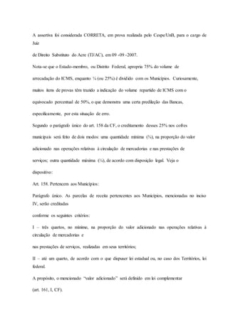 A assertiva foi considerada CORRETA, em prova realizada pelo Cespe/UnB, para o cargo de 
Juiz 
de Direito Substituto do Acre (TJ/AC), em 09 -09 -2007. 
Nota-se que o Estado-membro, ou Distrito Federal, apropria 75% do volume de 
arrecadação do ICMS, enquanto ¼ (ou 25%) é dividido com os Municípios. Curiosamente, 
muitos itens de provas têm trazido a indicação do volume repartido de ICMS com o 
equivocado percentual de 50%, o que demonstra uma certa predileção das Bancas, 
especificamente, por esta situação de erro. 
Segundo o parágrafo único do art. 158 da CF, o creditamento desses 25% nos cofres 
municipais será feito de dois modos: uma quantidade mínima (¾), na proporção do valor 
adicionado nas operações relativas à circulação de mercadorias e nas prestações de 
serviços; outra quantidade máxima (¼), de acordo com disposição legal. Veja o 
dispositivo: 
Art. 158. Pertencem aos Municípios: 
Parágrafo único. As parcelas de receita pertencentes aos Municípios, mencionadas no inciso 
IV, serão creditadas 
conforme os seguintes critérios: 
I – três quartos, no mínimo, na proporção do valor adicionado nas operações relativas à 
circulação de mercadorias e 
nas prestações de serviços, realizadas em seus territórios; 
II – até um quarto, de acordo com o que dispuser lei estadual ou, no caso dos Territórios, lei 
federal. 
A propósito, o mencionado “valor adicionado” será definido em lei complementar 
(art. 161, I, CF). 
 