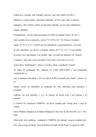 Evidencia-se, portanto, uma repartição sucessiva: uma entre Estados (ou DF) e 
municípios, na qual transita o percentual distribuído de 25%; outra, entre os próprios 
municípios, afeta à ulterior divisão do percentual repartido, ou seja, uma redistribuição 
daquela repartição. 
Exemplificando: em uma dada arrecadação de ICMS, no montante fictício de “48”, o 
valor repartido com os municípios será de “12” (25% x 48 = 12). Desses, o montante 
mínimo de “9” (¾ x 12 = 9) ficará para ser redistribuído, proporcionalmente, com base 
no valor adicionado; por sua vez, o montante máximo de “3” (¼ x 12 = 3) será repartido 
de acordo com o que dispuser a lei estadual. Aliás, em razão das limitações de “máximo” 
e “mínimo”, nada obsta a que esta divisão (9x3) venha a ser (10x2) ou (11x1). 
Acerca dessa “redistribuição”, observe a assertiva abaixo, considerada “correta”: 
“O índice de participação dos municípios no ICMS (IPM-ICMS) é uma transferência 
constitucional no 
qual os municípios têm direito a 25% do total do ICMS arrecadado pelo Estado, e destes (¾), 
no 
mínimo, devem ser distribuídos na proporção do valor adicionado pelas operações e 
prestações 
realizadas em seus territórios, e (¼), no máximo, de acordo com o que dispuser a lei 
estadual”. 
A assertiva foi considerada CORRETA, em prova realizada pela Vunesp, para o cargo de 
Auditor- 
Fiscal Tributário Municipal da Prefeitura Municipal de São José do Rio Preto/SP, em 1º -06 - 
2008. 
Observação: item semelhante, considerado CORRETO, foi solicitado em prova realizada pela 
FCC, para o cargo de Agente Fiscal de Rendas do Estado de São Paulo, em agosto de 2009. 
 