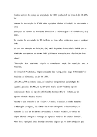 Estados recebem do produto da arrecadação da CIDE combustível, na forma da lei; (II) 25% 
do 
produto da arrecadação do ICMS sobre operações relativas à circulação de mercadorias e 
sobre 
prestações de serviços de transporte interestadual e intermunicipal e de comunicação; (III) 
100% 
do produto da arrecadação do IR, incidente na fonte, sobre rendimentos pagos, a qualquer 
título, 
por eles, suas autarquias ou fundações; (IV) 100% do produto da arrecadação do ITR para os 
Municípios que optarem, nos termos da lei, por fazerem a arrecadação e a fiscalização deste 
tributo”. 
Observação: item semelhante, exigindo o conhecimento amplo das repartições para o 
Município, 
foi considerado CORRETO, em prova realizada pela Vunesp, para o cargo de Procurador do 
Município de Sertãozinho, em 29 -06 -2008. 
OBSERVAÇÃO: a contrario sensu, os Municípios não participam da repartição dos 
seguintes gravames: ITCMD, II, IE, IOF (este, diverso do IOF-OURO), Imposto 
Extraordinário (IEG) e o Imposto sobre Grandes Fortunas (IsGF) – portanto, de um 
imposto estadual e de cinco federais. 
Ressalte-se que, consoante o art. 162 da CF, “a União, os Estados, o Distrito Federal e 
os Municípios divulgarão, até o último dia do mês subsequente ao da arrecadação, os 
montantes de cada um dos tributos arrecadados, os recursos recebidos, os valores de 
origem tributária entregues e a entregar e a expressão numérica dos critérios de rateio”. 
Além disso, o parágrafo único do artigo em análise dispões que “os dados divulgados pela 
 