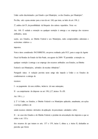 União serão discriminados por Estado e por Município; os dos Estados, por Município”. 
Por fim, vale a pena atentar para o teor do art. 160, que trata, ao lado do art. 198, § 
2º, ambos da CF, da possibilidade de bloqueio dos valores repartidos. Note -os: 
Art. 160. É vedada a retenção ou qualquer restrição à entrega e ao emprego dos recursos 
atribuídos, nesta 
seção, aos Estados, ao Distrito Federal e aos Municípios, neles compreendidos adicionais e 
acréscimos relativos a 
impostos. 
Note o item considerado INCORRETO, em prova realizada pela FCC, para o cargo de Agente 
Fiscal de Rendas do Estado de São Paulo, em agosto de 2009: “É permitida a retenção ou 
qualquer restrição à entrega e ao emprego dos recursos atribuídos aos Estados, ao Distrito 
Federal e aos Municípios, advindos de receitas tributárias”. 
Parágrafo único. A vedação prevista neste artigo não impede a União e os Estados de 
condicionarem a entrega de 
recursos: 
I – ao pagamento de seus créditos, inclusive de suas autarquias; 
II – ao cumprimento do disposto no art. 198, § 2º, incisos II e III. 
Art. 198. (...) 
§ 2º A União, os Estados, o Distrito Federal e os Municípios aplicarão, anualmente, em ações 
e serviços públicos de 
saúde recursos mínimos derivados da aplicação de percentuais calculados sobre: 
II – no caso dos Estados e do Distrito Federal, o produto da arrecadação dos impostos a que se 
refere o art. 155 e 
dos recursos de que tratam os arts. 157 e 159, inciso I, alínea a, e inciso II, deduzidas as 
parcelas que forem 
 