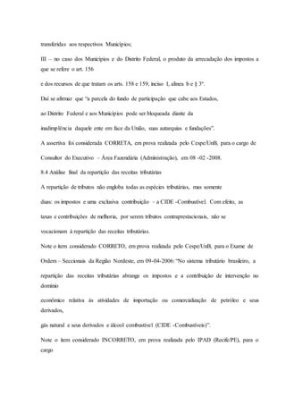 transferidas aos respectivos Municípios; 
III – no caso dos Municípios e do Distrito Federal, o produto da arrecadação dos impostos a 
que se refere o art. 156 
e dos recursos de que tratam os arts. 158 e 159, inciso I, alínea b e § 3º. 
Daí se afirmar que “a parcela do fundo de participação que cabe aos Estados, 
ao Distrito Federal e aos Municípios pode ser bloqueada diante da 
inadimplência daquele ente em face da União, suas autarquias e fundações”. 
A assertiva foi considerada CORRETA, em prova realizada pelo Cespe/UnB, para o cargo de 
Consultor do Executivo – Área Fazendária (Administração), em 08 -02 -2008. 
8.4 Análise final da repartição das receitas tributárias 
A repartição de tributos não engloba todas as espécies tributárias, mas somente 
duas: os impostos e uma exclusiva contribuição – a CIDE -Combustível. Com efeito, as 
taxas e contribuições de melhoria, por serem tributos contraprestacionais, não se 
vocacionam à repartição das receitas tributárias. 
Note o item considerado CORRETO, em prova realizada pelo Cespe/UnB, para o Exame de 
Ordem – Seccionais da Região Nordeste, em 09-04-2006: “No sistema tributário brasileiro, a 
repartição das receitas tributárias abrange os impostos e a contribuição de intervenção no 
domínio 
econômico relativa às atividades de importação ou comercialização de petróleo e seus 
derivados, 
gás natural e seus derivados e álcool combustível (CIDE -Combustíveis)”. 
Note o item considerado INCORRETO, em prova realizada pelo IPAD (Recife/PE), para o 
cargo 
 