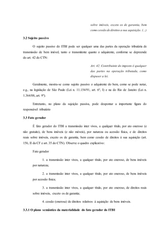 sobre imóveis, exceto os de garantia, bem 
como cessão de direitos a sua aquisição. (...) 
3.2 Sujeito passivo 
O sujeito passivo do ITBI pode ser qualquer uma das partes da operação tributária de 
transmissão de bem imóvel, tanto o transmitente quanto o adquirente, conforme se depreende 
do art. 42 do CTN: 
Art. 42. Contribuinte do imposto é qualquer 
das partes na operação tributada, como 
dispuser a lei. 
Geralmente, mostra-se como sujeito passivo o adquirente do bem, como se pode notar, 
e.g., na legislação de São Paulo (Lei n. 11.154/91, art. 6º, I) e na do Rio de Janeiro (Lei n. 
1.364/88, art. 9º). 
Entretanto, no plano da sujeição passiva, pode despontar a importante figura do 
responsável tributário 
3.3 Fato gerador 
É fato gerador do ITBI a transmissão inter vivos, a qualquer título, por ato oneroso (e 
não gratuito), de bens imóveis (e não móveis), por natureza ou acessão física, e de direitos 
reais sobre imóveis, exceto os de garantia, bem como cessão de direitos à sua aquisição (art. 
156, II da CF e art. 35 do CTN). Observe o quadro explicativo: 
Fato gerador 
1. a transmissão inter vivos, a qualquer título, por ato oneroso, de bens imóveis 
por natureza; 
2. a transmissão inter vivos, a qualquer título, por ato oneroso, de bens imóveis 
por acessão física; 
3. a transmissão inter vivos, a qualquer título, por ato oneroso, de direitos reais 
sobre imóveis, exceto os de garantia; 
4. cessão (onerosa) de direitos relativos à aquisição de bens imóveis. 
3.3.1 O plano semântico da materialidade do fato gerador do ITBI 
 