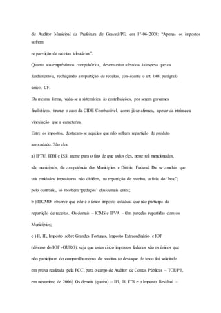 de Auditor Municipal da Prefeitura de Gravatá/PE, em 1º-06-2008: “Apenas os impostos 
sofrem 
re par-tição de receitas tributárias”. 
Quanto aos empréstimos compulsórios, devem estar afetados à despesa que os 
fundamentou, rechaçando a repartição de receitas, con-soante o art. 148, parágrafo 
único, CF. 
Da mesma forma, veda-se a sistemática às contribuições, por serem gravames 
finalísticos, tirante o caso da CIDE-Combustível, como já se afirmou, apesar da intrínseca 
vinculação que a caracteriza. 
Entre os impostos, destacam-se aqueles que não sofrem repartição do produto 
arrecadado. São eles: 
a) IPTU, ITBI e ISS: atente para o fato de que todos eles, neste rol mencionados, 
são municipais, de competência dos Municípios e Distrito Federal. Daí se concluir que 
tais entidades impositoras não dividem, na repartição de receitas, a fatia do “bolo”; 
pelo contrário, só recebem “pedaços” dos demais entes; 
b ) ITCMD: observe que este é o único imposto estadual que não participa da 
repartição de receitas. Os demais – ICMS e IPVA – têm parcelas repartidas com os 
Municípios; 
c ) II, IE, Imposto sobre Grandes Fortunas, Imposto Extraordinário e IOF 
(diverso do IOF -OURO): veja que estes cinco impostos federais são os únicos que 
não participam do compartilhamento de receitas (o destaque do texto foi solicitado 
em prova realizada pela FCC, para o cargo de Auditor de Contas Públicas – TCE/PB, 
em novembro de 2006). Os demais (quatro) – IPI, IR, ITR e o Imposto Residual – 
 