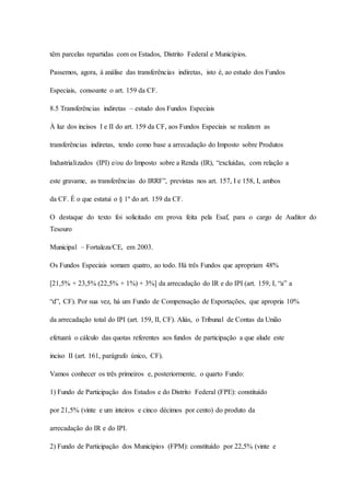 têm parcelas repartidas com os Estados, Distrito Federal e Municípios. 
Passemos, agora, à análise das transferências indiretas, isto é, ao estudo dos Fundos 
Especiais, consoante o art. 159 da CF. 
8.5 Transferências indiretas – estudo dos Fundos Especiais 
À luz dos incisos I e II do art. 159 da CF, aos Fundos Especiais se realizam as 
transferências indiretas, tendo como base a arrecadação do Imposto sobre Produtos 
Industrializados (IPI) e/ou do Imposto sobre a Renda (IR), “excluídas, com relação a 
este gravame, as transferências do IRRF”, previstas nos art. 157, I e 158, I, ambos 
da CF. É o que estatui o § 1º do art. 159 da CF. 
O destaque do texto foi solicitado em prova feita pela Esaf, para o cargo de Auditor do 
Tesouro 
Municipal – Fortaleza/CE, em 2003. 
Os Fundos Especiais somam quatro, ao todo. Há três Fundos que apropriam 48% 
[21,5% + 23,5% (22,5% + 1%) + 3%] da arrecadação do IR e do IPI (art. 159, I, “a” a 
“d”, CF). Por sua vez, há um Fundo de Compensação de Exportações, que apropria 10% 
da arrecadação total do IPI (art. 159, II, CF). Aliás, o Tribunal de Contas da União 
efetuará o cálculo das quotas referentes aos fundos de participação a que alude este 
inciso II (art. 161, parágrafo único, CF). 
Vamos conhecer os três primeiros e, posteriormente, o quarto Fundo: 
1) Fundo de Participação dos Estados e do Distrito Federal (FPE): constituído 
por 21,5% (vinte e um inteiros e cinco décimos por cento) do produto da 
arrecadação do IR e do IPI. 
2) Fundo de Participação dos Municípios (FPM): constituído por 22,5% (vinte e 
 