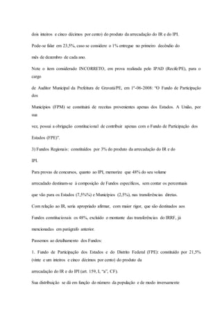 dois inteiros e cinco décimos por cento) do produto da arrecadação do IR e do IPI. 
Pode-se falar em 23,5%, caso se considere o 1% entregue no primeiro decêndio do 
mês de dezembro de cada ano. 
Note o item considerado INCORRETO, em prova realizada pelo IPAD (Recife/PE), para o 
cargo 
de Auditor Municipal da Prefeitura de Gravatá/PE, em 1º-06-2008: “O Fundo de Participação 
dos 
Municípios (FPM) se constituirá de receitas provenientes apenas dos Estados. A União, por 
sua 
vez, possui a obrigação constitucional de contribuir apenas com o Fundo de Participação dos 
Estados (FPE)”. 
3) Fundos Regionais: constituídos por 3% do produto da arrecadação do IR e do 
IPI. 
Para provas de concursos, quanto ao IPI, memorize que 48% do seu volume 
arrecadado destinam-se à composição de Fundos específicos, sem contar os percentuais 
que vão para os Estados (7,5%%) e Municípios (2,5%), nas transferências diretas. 
Com relação ao IR, seria apropriado afirmar, com maior rigor, que são destinados aos 
Fundos constitucionais os 48%, excluído o montante das transferências do IRRF, já 
mencionadas em parágrafo anterior. 
Passemos ao detalhamento dos Fundos: 
1. Fundo de Participação dos Estados e do Distrito Federal (FPE): constituído por 21,5% 
(vinte e um inteiros e cinco décimos por cento) do produto da 
arrecadação do IR e do IPI (art. 159, I, “a”, CF). 
Sua distribuição se dá em função do número da população e de modo inversamente 
 