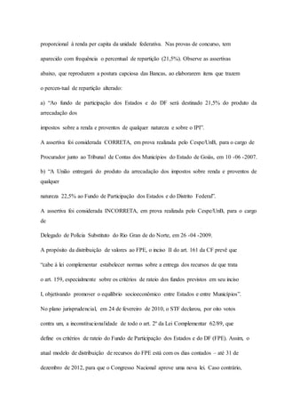 proporcional à renda per capita da unidade federativa. Nas provas de concurso, tem 
aparecido com frequência o percentual de repartição (21,5%). Observe as assertivas 
abaixo, que reproduzem a postura capciosa das Bancas, ao elaborarem itens que trazem 
o percen-tual de repartição alterado: 
a) “Ao fundo de participação dos Estados e do DF será destinado 21,5% do produto da 
arrecadação dos 
impostos sobre a renda e proventos de qualquer natureza e sobre o IPI”. 
A assertiva foi considerada CORRETA, em prova realizada pelo Cespe/UnB, para o cargo de 
Procurador junto ao Tribunal de Contas dos Municípios do Estado de Goiás, em 10 -06 -2007. 
b) “A União entregará do produto da arrecadação dos impostos sobre renda e proventos de 
qualquer 
natureza 22,5% ao Fundo de Participação dos Estados e do Distrito Federal”. 
A assertiva foi considerada INCORRETA, em prova realizada pelo Cespe/UnB, para o cargo 
de 
Delegado de Polícia Substituto do Rio Gran de do Norte, em 26 -04 -2009. 
A propósito da distribuição de valores ao FPE, o inciso II do art. 161 da CF prevê que 
“cabe à lei complementar estabelecer normas sobre a entrega dos recursos de que trata 
o art. 159, especialmente sobre os critérios de rateio dos fundos previstos em seu inciso 
I, objetivando promover o equilíbrio socioeconômico entre Estados e entre Municípios”. 
No plano jurisprudencial, em 24 de fevereiro de 2010, o STF declarou, por oito votos 
contra um, a inconstitucionalidade de todo o art. 2º da Lei Complementar 62/89, que 
define os critérios de rateio do Fundo de Participação dos Estados e do DF (FPE). Assim, o 
atual modelo de distribuição de recursos do FPE está com os dias contados – até 31 de 
dezembro de 2012, para que o Congresso Nacional aprove uma nova lei. Caso contrário, 
 