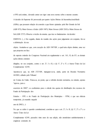 o FPE será extinto, devendo entrar em vigor uma nova norma sobre o mesmo assunto. 
A decisão do Supremo foi provocada por quatro Ações Diretas de Inconstitucionalidade 
(ADIs), que possuem relação de conexão e que foram ajuizadas pelo Rio Grande do Sul 
(ADI 875), Mato Grosso e Goiás (ADI 1987), Mato Grosso (ADI 3243) e Mato Grosso do 
Sul (ADI 2727). Observe o trecho da ementa, que traz os fundamentos da decisão: 
EMENTA: (...) Em seguida, diante da reunião das ações para julgamento em conjunto, fez-se 
a delimitação de seu 
objeto. Assinalou-se que, com exceção da ADI 1987/DF, a qual teria objeto distinto, uma vez 
que proposta em face 
da suposta omissão do Congresso Nacional em regulamentar o art. 161, II, da CF, as demais 
ações diretas estariam 
dirigidas, no seu conjunto, contra o art. 2º, I e II, e §§ 1º, 2º e 3º, e Anexo Único da Lei 
Complementar 62/89. 
Apontou-se que, na ADI 2727/DF, impugnar-se-ia, ainda, parte da Decisão Normativa 
44/2001, editada pelo Tribunal 
de Contas da União. Frisou-se, no ponto, que a referida decisão normativa, no entanto, apenas 
“aprova, para o 
exercício de 2002”, os coeficientes para o cálculo das quotas de distribuição dos recursos do 
Fundo de Participação dos 
Estados – FPE e do Fundo de Participação dos Municípios – FPM, e que sua eficácia 
temporária, já exaurida naquele 
ano de 2002 (...) 
No que se refere à questão constitucional, concluiu-se que o art. 2º, I e II, §§ 1º, 2º e 3º e o 
Anexo Único da Lei 
Complementar 62/89, passados vinte anos de sua edição, não atenderiam satisfatoriamente à 
exigência constante do 
 