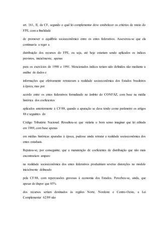 art. 161, II, da CF, segundo o qual lei complementar deve estabelecer os critérios de rateio do 
FPE, com a finalidade 
de promover o equilíbrio socioeconômico entre os entes federativos. Asseverou-se que ela 
continuaria a reger a 
distribuição dos recursos do FPE, ou seja, até hoje estariam sendo aplicados os índices 
previstos, inicialmente, apenas 
para os exercícios de 1990 e 1991. Mencionados índices teriam sido definidos não mediante a 
análise de dados e 
informações que efetivamente retratavam a realidade socioeconômica dos Estados brasileiros 
à época, mas por 
acordo entre os entes federativos formalizado no âmbito do CONFAZ, com base na média 
histórica dos coeficientes 
aplicados anteriormente à CF/88, quando a apuração se dava tendo como parâmetro os artigos 
88 e seguintes do 
Código Tributário Nacional. Ressaltou-se que violaria o bom senso imaginar que lei editada 
em 1989, com base apenas 
em médias históricas apuradas à época, pudesse ainda retratar a realidade socioeconômica dos 
entes estaduais. 
Reputou-se, por conseguinte, que a manutenção de coeficientes de distribuição que não mais 
encontrariam amparo 
na realidade socioeconômica dos entes federativos produziriam severas distorções no modelo 
inicialmente delineado 
pela CF/88, com repercussões gravosas à economia dos Estados. Percebeu-se, ainda, que 
apesar de dispor que 85% 
dos recursos seriam destinados às regiões Norte, Nordeste e Centro-Oeste, a Lei 
Complementar 62/89 não 
 