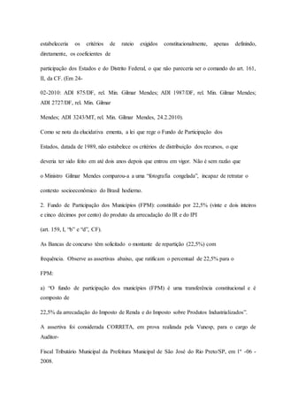 estabeleceria os critérios de rateio exigidos constitucionalmente, apenas definindo, 
diretamente, os coeficientes de 
participação dos Estados e do Distrito Federal, o que não pareceria ser o comando do art. 161, 
II, da CF. (Em 24- 
02-2010: ADI 875/DF, rel. Min. Gilmar Mendes; ADI 1987/DF, rel. Min. Gilmar Mendes; 
ADI 2727/DF, rel. Min. Gilmar 
Mendes; ADI 3243/MT, rel. Min. Gilmar Mendes, 24.2.2010). 
Como se nota da elucidativa ementa, a lei que rege o Fundo de Participação dos 
Estados, datada de 1989, não estabelece os critérios de distribuição dos recursos, o que 
deveria ter sido feito em até dois anos depois que entrou em vigor. Não é sem razão que 
o Ministro Gilmar Mendes comparou-a a uma “fotografia congelada”, incapaz de retratar o 
contexto socioeconômico do Brasil hodierno. 
2. Fundo de Participação dos Municípios (FPM): constituído por 22,5% (vinte e dois inteiros 
e cinco décimos por cento) do produto da arrecadação do IR e do IPI 
(art. 159, I, “b” e “d”, CF). 
As Bancas de concurso têm solicitado o montante de repartição (22,5%) com 
frequência. Observe as assertivas abaixo, que ratificam o percentual de 22,5% para o 
FPM: 
a) “O fundo de participação dos municípios (FPM) é uma transferência constitucional e é 
composto de 
22,5% da arrecadação do Imposto de Renda e do Imposto sobre Produtos Industrializados”. 
A assertiva foi considerada CORRETA, em prova realizada pela Vunesp, para o cargo de 
Auditor- 
Fiscal Tributário Municipal da Prefeitura Municipal de São José do Rio Preto/SP, em 1º -06 - 
2008. 
 