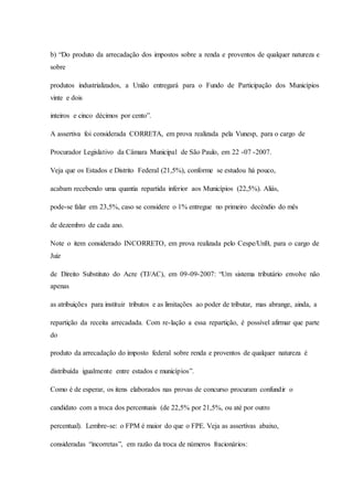 b) “Do produto da arrecadação dos impostos sobre a renda e proventos de qualquer natureza e 
sobre 
produtos industrializados, a União entregará para o Fundo de Participação dos Municípios 
vinte e dois 
inteiros e cinco décimos por cento”. 
A assertiva foi considerada CORRETA, em prova realizada pela Vunesp, para o cargo de 
Procurador Legislativo da Câmara Municipal de São Paulo, em 22 -07 -2007. 
Veja que os Estados e Distrito Federal (21,5%), conforme se estudou há pouco, 
acabam recebendo uma quantia repartida inferior aos Municípios (22,5%). Aliás, 
pode-se falar em 23,5%, caso se considere o 1% entregue no primeiro decêndio do mês 
de dezembro de cada ano. 
Note o item considerado INCORRETO, em prova realizada pelo Cespe/UnB, para o cargo de 
Juiz 
de Direito Substituto do Acre (TJ/AC), em 09-09-2007: “Um sistema tributário envolve não 
apenas 
as atribuições para instituir tributos e as limitações ao poder de tributar, mas abrange, ainda, a 
repartição da receita arrecadada. Com re-lação a essa repartição, é possível afirmar que parte 
do 
produto da arrecadação do imposto federal sobre renda e proventos de qualquer natureza é 
distribuída igualmente entre estados e municípios”. 
Como é de esperar, os itens elaborados nas provas de concurso procuram confundir o 
candidato com a troca dos percentuais (de 22,5% por 21,5%, ou até por outro 
percentual). Lembre-se: o FPM é maior do que o FPE. Veja as assertivas abaixo, 
consideradas “incorretas”, em razão da troca de números fracionários: 
 