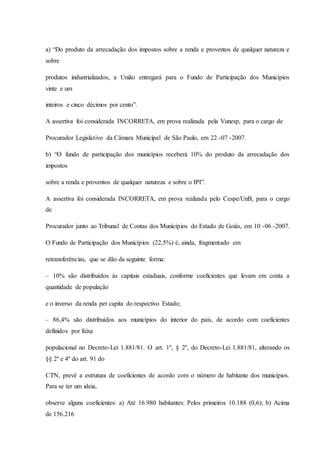 a) “Do produto da arrecadação dos impostos sobre a renda e proventos de qualquer natureza e 
sobre 
produtos industrializados, a União entregará para o Fundo de Participação dos Municípios 
vinte e um 
inteiros e cinco décimos por cento”. 
A assertiva foi considerada INCORRETA, em prova realizada pela Vunesp, para o cargo de 
Procurador Legislativo da Câmara Municipal de São Paulo, em 22 -07 -2007. 
b) “O fundo de participação dos municípios receberá 10% do produto da arrecadação dos 
impostos 
sobre a renda e proventos de qualquer natureza e sobre o IPI”. 
A assertiva foi considerada INCORRETA, em prova realizada pelo Cespe/UnB, para o cargo 
de 
Procurador junto ao Tribunal de Contas dos Municípios do Estado de Goiás, em 10 -06 -2007. 
O Fundo de Participação dos Municípios (22,5%) é, ainda, fragmentado em 
retransferências, que se dão da seguinte forma: 
– 10% são distribuídos às capitais estaduais, conforme coeficientes que levam em conta a 
quantidade de população 
e o inverso da renda per capita do respectivo Estado; 
– 86,4% são distribuídos aos municípios do interior do país, de acordo com coeficientes 
definidos por faixa 
populacional no Decreto-Lei 1.881/81. O art. 1º, § 2º, do Decreto-Lei 1.881/81, alterando os 
§§ 2º e 4º do art. 91 do 
CTN, prevê a estrutura de coeficientes de acordo com o número de habitante dos municípios. 
Para se ter um ideia, 
observe alguns coeficientes: a) Até 16.980 habitantes: Pelos primeiros 10.188 (0,6); b) Acima 
de 156.216 
 