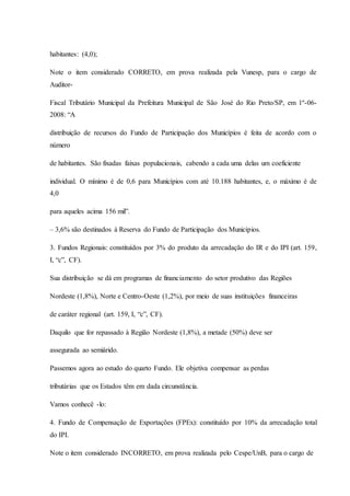 habitantes: (4,0); 
Note o item considerado CORRETO, em prova realizada pela Vunesp, para o cargo de 
Auditor- 
Fiscal Tributário Municipal da Prefeitura Municipal de São José do Rio Preto/SP, em 1º-06- 
2008: “A 
distribuição de recursos do Fundo de Participação dos Municípios é feita de acordo com o 
número 
de habitantes. São fixadas faixas populacionais, cabendo a cada uma delas um coeficiente 
individual. O mínimo é de 0,6 para Municípios com até 10.188 habitantes, e, o máximo é de 
4,0 
para aqueles acima 156 mil”. 
– 3,6% são destinados à Reserva do Fundo de Participação dos Municípios. 
3. Fundos Regionais: constituídos por 3% do produto da arrecadação do IR e do IPI (art. 159, 
I, “c”, CF). 
Sua distribuição se dá em programas de financiamento do setor produtivo das Regiões 
Nordeste (1,8%), Norte e Centro-Oeste (1,2%), por meio de suas instituições financeiras 
de caráter regional (art. 159, I, “c”, CF). 
Daquilo que for repassado à Região Nordeste (1,8%), a metade (50%) deve ser 
assegurada ao semiárido. 
Passemos agora ao estudo do quarto Fundo. Ele objetiva compensar as perdas 
tributárias que os Estados têm em dada circunstância. 
Vamos conhecê -lo: 
4. Fundo de Compensação de Exportações (FPEx): constituído por 10% da arrecadação total 
do IPI. 
Note o item considerado INCORRETO, em prova realizada pelo Cespe/UnB, para o cargo de 
 