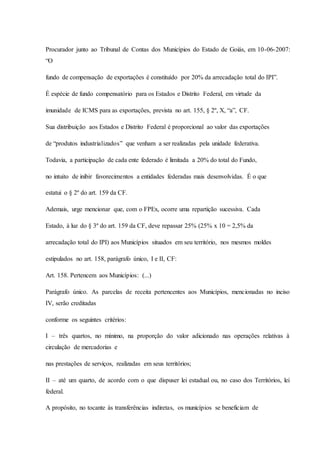 Procurador junto ao Tribunal de Contas dos Municípios do Estado de Goiás, em 10-06-2007: 
“O 
fundo de compensação de exportações é constituído por 20% da arrecadação total do IPI”. 
É espécie de fundo compensatório para os Estados e Distrito Federal, em virtude da 
imunidade de ICMS para as exportações, prevista no art. 155, § 2º, X, “a”, CF. 
Sua distribuição aos Estados e Distrito Federal é proporcional ao valor das exportações 
de “produtos industrializados” que venham a ser realizadas pela unidade federativa. 
Todavia, a participação de cada ente federado é limitada a 20% do total do Fundo, 
no intuito de inibir favorecimentos a entidades federadas mais desenvolvidas. É o que 
estatui o § 2º do art. 159 da CF. 
Ademais, urge mencionar que, com o FPEx, ocorre uma repartição sucessiva. Cada 
Estado, à luz do § 3º do art. 159 da CF, deve repassar 25% (25% x 10 = 2,5% da 
arrecadação total do IPI) aos Municípios situados em seu território, nos mesmos moldes 
estipulados no art. 158, parágrafo único, I e II, CF: 
Art. 158. Pertencem aos Municípios: (...) 
Parágrafo único. As parcelas de receita pertencentes aos Municípios, mencionadas no inciso 
IV, serão creditadas 
conforme os seguintes critérios: 
I – três quartos, no mínimo, na proporção do valor adicionado nas operações relativas à 
circulação de mercadorias e 
nas prestações de serviços, realizadas em seus territórios; 
II – até um quarto, de acordo com o que dispuser lei estadual ou, no caso dos Territórios, lei 
federal. 
A propósito, no tocante às transferências indiretas, os municípios se beneficiam de 
 