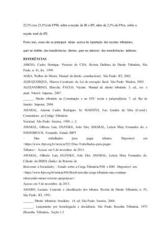 22,5% (ou 23,5%) de FPM, sobre a receita de IR e IPI, além de 2,5% de FPex, sobre a 
receita total de IPI. 
Posto isso, essas são as principais ideias acerca da repartição das receitas tributárias, 
quer no âmbito das transferências diretas, quer no universo das transferências indiretas. 
REFERÊNCIAS 
ABRÃO, Carlos Henrique. Protesto de CDA. Revista Dialética de Direito Tributário, São 
Paulo, n. 41, fev. 1999. 
AGRA, Walber de Moura. Manual de direito constitucional. São Paulo: RT, 2002. 
ALBUQUERQUE, Marcos Cavalcanti de. Lei de execução fiscal. São Paulo: Madras, 2003. 
ALEXANDRINO, Marcelo; PAULO, Vicente. Manual de direito tributário. 5. ed., rev. e 
atual. Niterói: Impetus, 2007. 
______. Direito tributário na Constituição e no STF: teoria e jurisprudência. 7. ed. Rio de 
Janeiro: Impetus, 2004. 
AMARAL, Antonio Carlos Rodrigues. In: MARTINS, Ives Gandra da Silva (Coord.). 
Comentários ao Código Tributário 
Nacional. São Paulo: Saraiva, 1998. v. 2. 
AMARAL, Gilberto Luiz; OLENIKE, João Eloi; AMARAL, Letícia Mary Fernandes do; e 
STEINBRUCH, Fernando. Estudo IBPT 
– Dias trabalhados para pagar tributos. Disponível em: 
<https://www.ibpt.org.br/noticia/921/Dias-Trabalhados-para-pagar- 
Tributos>. Acesso em 5 de novembro de 2013. 
AMARAL, Gilberto Luiz; OLENIKE, João Eloi; AMARAL, Letícia Mary Fernandes do. 
Cálculo do IRBES (Índice de Retorno de 
Bem-estar à Sociedade) – Estudo sobre a Carga Tributária/PIB x IDH . Disponível em: 
<https://www.ibpt.org.br/noticia/896/Brasil-tem-alta-carga-tributaria-mas-continua-oferecendo- 
menor-retorno-apopulacao>. 
Acesso em 5 de novembro de 2013. 
AMARO, Luciano. Conceito e classificação dos tributos. Revista de Direito Tributário, n. 55, 
São Paulo: RT, 1991. 
______. Direito tributário brasileiro. 14. ed. São Paulo: Saraiva, 2008. 
______. Lançamento por homologação e decadência. São Paulo: Resenha Tributária, 1975 
(Resenha Tributária, Seção 1.3 
 