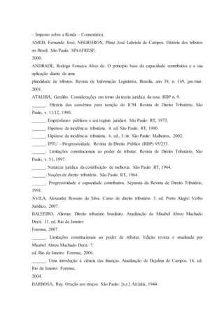 – Imposto sobre a Renda – Comentário). 
AMED, Fernando José; NEGREIROS, Plínio José Labriola de Campos. História dos tributos 
no Brasil. São Paulo: SINAFRESP, 
2000. 
ANDRADE, Rodrigo Fonseca Alves de. O princípio base da capacidade contributiva e a sua 
aplicação diante de uma 
pluralidade de tributos. Revista de Informação Legislativa, Brasília, ano 38, n. 149, jan./mar. 
2001. 
ATALIBA, Geraldo. Considerações em torno da teoria jurídica da taxa. RDP n. 9. 
______. Eficácia dos convênios para isenção do ICM. Revista de Direito Tributário, São 
Paulo, v. 11/12, 1980. 
______. Empréstimos públicos e seu regime jurídico. São Paulo: RT, 1973. 
______. Hipótese de incidência tributária. 4. ed. São Paulo: RT, 1990. 
______. Hipótese de incidência tributária. 6. ed., 3. tir. São Paulo: Malheiros, 2002. 
______. IPTU – Progressividade. Revista de Direito Público (RDP) 93/233. 
______. Limitações constitucionais ao poder de tributar. Revista de Direito Tributário, São 
Paulo, v. 51, 1997. 
______. Natureza jurídica da contribuição de melhoria. São Paulo: RT, 1964. 
______. Noções de direito tributário. São Paulo: RT, 1964. 
______. Progressividade e capacidade contributiva. Separata da Revista de Direito Tributário, 
1991. 
ÁVILA, Alexandre Rossato da Silva. Curso de direito tributário. 3. ed. Porto Alegre: Verbo 
Jurídico, 2007. 
BALEEIRO, Aliomar. Direito tributário brasileiro. Atualização de Misabel Abreu Machado 
Derzi. 11. ed. Rio de Janeiro: 
Forense, 2007. 
______. Limitações constitucionais ao poder de tributar. Edição revista e atualizada por 
Misabel Abreu Machado Derzi. 7. 
ed. Rio de Janeiro: Forense, 2006. 
______. Uma introdução à ciência das finanças. Atualização de Dejalma de Campos. 16. ed. 
Rio de Janeiro: Forense, 
2004. 
BARBOSA, Ruy. Oração aos moços. São Paulo: [s.e.] Arcádia, 1944. 
 