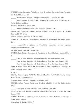 BARRETO, Aires Fernandino. Vedação ao efeito de confisco. Revista de Direito Tributário. 
São Paulo: Malheiros, n. 64. 
______. Base de cálculo, alíquota e princípios constitucionais. São Paulo: RT, 1987. 
______. ISS – conflitos de competência. Tributação de Serviços e as Decisões do STJ. 
Revista Dialética de Direito 
Tributário, São Paulo: v. 60, set. 2000. 
______. ISS na Constituição e na lei. 2. ed. São Paulo: Dialética, 2005. 
Barreto, Aires Fernandino; Gonçalves, Gilberto Rodrigues. A penhora “on-line” na execução 
fiscal e a LC 118. Revista 
Dialética de Direito Tributário, 1169, maio 2005. 
BARROSO, Luís Roberto. Interpretação e aplicação da Constituição. São Paulo: Saraiva, 
2001. 
______. Interpretação e aplicação da Constituição: fundamentos de uma dogmática 
constitucional transformadora. 5. ed. 
rev., atual. e ampl. São Paulo: Saraiva, 2003. 
BASTOS, Celso Ribeiro. Comentários à Constituição do Brasil. São Paulo: Saraiva, 1993. v. 
6. 
______. Curso de direito financeiro e de direito tributário. São Paulo: Saraiva, 1991. 
______. Curso de direito financeiro e de direito tributário. 2. ed. São Paulo: Saraiva, 1992. 
______. Curso de direito financeiro e de direito tributário. 3. ed. São Paulo: Saraiva, 1994. 
BASTOS, Celso Ribeiro; MARTINS, Ives Gandra da Silva. Comentários à Constituição do 
Brasil. São Paulo: Saraiva, 1988. 
v. 6, t. 1. 
BECHO, Renato Lopes; PEIXOTO, Marcelo Magalhães; LACOMBE, Rodrigo Santos 
Masset (Coord.). Comentários ao 
Código Tributário Nacional. São Paulo: MP Editora, 2005. 
BECKER, Alfredo Augusto. Teoria geral do direito tributário. 2. ed. São Paulo: Saraiva, 
1972. 
______. Teoria geral do direito tributário. 3. ed. São Paulo: Lejus, 1998. 
BITENCOURT, Cezar Roberto. Tratado de direito penal – parte geral 1. 16. ed. São Paulo: 
Saraiva, 2011. 
BOBBIO, Norberto. O significado clássico e moderno de política. In: Curso de introdução à 
ciência política. Brasília: 
Universidade de Brasília, 1982. v. 7. 
 