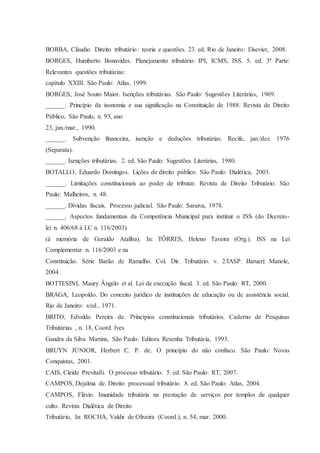 BORBA, Cláudio. Direito tributário: teoria e questões. 23. ed. Rio de Janeiro: Elsevier, 2008. 
BORGES, Humberto Bonavides. Planejamento tributário: IPI, ICMS, ISS. 5. ed. 3ª Parte: 
Relevantes questões tributárias: 
capítulo XXIII. São Paulo: Atlas, 1999. 
BORGES, José Souto Maior. Isenções tributárias. São Paulo: Sugestões Literárias, 1969. 
______. Princípio da isonomia e sua significação na Constituição de 1988. Revista de Direito 
Público, São Paulo, n. 93, ano 
23, jan./mar., 1990. 
______. Subvenção financeira, isenção e deduções tributárias. Recife, jan./dez. 1976 
(Separata). 
______. Isenções tributárias. 2. ed. São Paulo: Sugestões Literárias, 1980. 
BOTALLO, Eduardo Domingos. Lições de direito público. São Paulo: Dialética, 2003. 
______. Limitações constitucionais ao poder de tributar. Revista de Direito Tributário. São 
Paulo: Malheiros, n. 48. 
______. Dívidas fiscais. Processo judicial. São Paulo: Saraiva, 1978. 
______. Aspectos fundamentais da Competência Municipal para instituir o ISS (do Decreto-lei 
n. 406/68 à LC n. 116/2003) 
(à memória de Geraldo Ataliba). In: TÔRRES, Heleno Taveira (Org.). ISS na Lei 
Complementar n. 116/2003 e na 
Constituição. Série Barão de Ramalho. Col. Dir. Tributário. v. 2/IASP. Barueri: Manole, 
2004. 
BOTTESINI, Maury Ângelo et al. Lei de execução fiscal. 3. ed. São Paulo: RT, 2000. 
BRAGA, Leopoldo. Do conceito jurídico de instituições de educação ou de assistência social. 
Rio de Janeiro: s/ed., 1971. 
BRITO, Edvaldo Pereira de. Princípios constitucionais tributários. Caderno de Pesquisas 
Tributárias , n. 18, Coord. Ives 
Gandra da Silva Martins, São Paulo: Editora Resenha Tributária, 1993. 
BRUYN JÚNIOR, Herbert C. P. de. O princípio do não confisco. São Paulo: Novas 
Conquistas, 2001. 
CAIS, Cleide Previtalli. O processo tributário. 5. ed. São Paulo: RT, 2007. 
CAMPOS, Dejalma de. Direito processual tributário. 8. ed. São Paulo: Atlas, 2004. 
CAMPOS, Flávio. Imunidade tributária na prestação de serviços por templos de qualquer 
culto. Revista Dialética de Direito 
Tributário, In: ROCHA, Valdir de Oliveira (Coord.), n. 54, mar. 2000. 
 