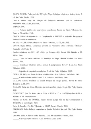 COSTA JÚNIOR, Paulo José da; DENARI, Zelmo. Infrações tributárias e delitos fiscais. 3. 
ed. São Paulo: Saraiva, 1998. 
COSTA, Alcides Jorge. Da extinção das obrigações tributárias. Tese de Titularidade, 
apresentada na FADUSP, São Paulo, 
FADUSP, 1991. 
______. Natureza jurídica dos empréstimos compulsórios. Revista de Direito Tributário, São 
Paulo, v. 70, out./dez. 1962. 
COSTA, Mário Luiz Oliveira da. Lei Complementar n. 118/2005: a pretendida interpretação 
retroativa acerca do disposto no 
art. 168, I do CTN. Revista Dialética de Direito Tributário, n. 115, abr. 2005. 
COSTA, Regina Helena. Conferência proferida no “Seminário sobre a Reforma Tributária”. 
Realizado pelo Centro de 
Estudos Judiciários, em 20/21 -03 -2003, em Fortaleza -CE. Revista CEJ, Brasília, n. 22, 
jul./set. 2003. 
______. Curso de Direito Tributário – Constituição e Código Tributário Nacional. São Paulo: 
Saraiva, 2009. 
______. Imunidades tributárias: teoria e análise da jurisprudência do STF. 2. ed. São Paulo: 
Malheiros, 2006. 
______. Princípio da capacidade contributiva. 3. ed. São Paulo: Malheiros, 2003. 
CUNHA JR., Dirley da. Curso de direito administrativo. 6. ed. Salvador: JusPodivm, 2007. 
______. Curso de direito constitucional. 2. ed. Salvador: JusPodivm, 2008. 
DALLARI, Adilson. Imunidade de estatal delegada de serviço público. Revista de Direito 
Tributário, n. 65, 1995. 
DALLARI, Dalmo de Abreu. Elementos de teoria geral do estado. 15. ed. São Paulo: Saraiva, 
1991. 
DANILEVICZ, Ígor. Os limites entre o ISS e o ICMS: a LC n. 116/2003 em face do DL n. 
406/68 e as leis complementares 
relativas ao ICMS. In: TÔRRES, Heleno Taveira (Org.). ISS na Lei Complementar n. 
116/2003 e na Constituição. Série 
Barão de Ramalho. Col. Dir. Tributário. v. 2/IASP. Barueri: Manole, 2004. 
DECOMAIN, Pedro Roberto. Anotações ao Código Tributário Nacional. São Paulo: Saraiva, 
2000. 
DENARI, Zelmo. Curso de direito tributário. 2. ed. Rio de Janeiro: Forense, 1991. 
______. Curso de direito tributário. 8. ed. São Paulo: Atlas, 2002. 
 