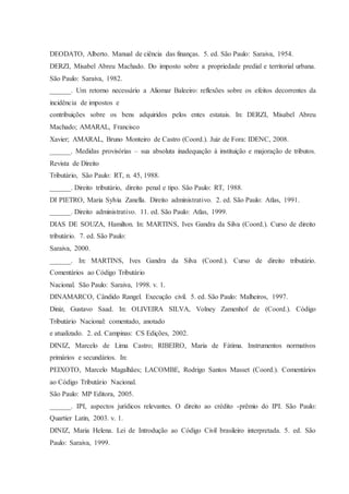 DEODATO, Alberto. Manual de ciência das finanças. 5. ed. São Paulo: Saraiva, 1954. 
DERZI, Misabel Abreu Machado. Do imposto sobre a propriedade predial e territorial urbana. 
São Paulo: Saraiva, 1982. 
______. Um retorno necessário a Aliomar Baleeiro: reflexões sobre os efeitos decorrentes da 
incidência de impostos e 
contribuições sobre os bens adquiridos pelos entes estatais. In: DERZI, Misabel Abreu 
Machado; AMARAL, Francisco 
Xavier; AMARAL, Bruno Monteiro de Castro (Coord.). Juiz de Fora: IDENC, 2008. 
______. Medidas provisórias – sua absoluta inadequação à instituição e majoração de tributos. 
Revista de Direito 
Tributário, São Paulo: RT, n. 45, 1988. 
______. Direito tributário, direito penal e tipo. São Paulo: RT, 1988. 
DI PIETRO, Maria Sylvia Zanella. Direito administrativo. 2. ed. São Paulo: Atlas, 1991. 
______. Direito administrativo. 11. ed. São Paulo: Atlas, 1999. 
DIAS DE SOUZA, Hamilton. In: MARTINS, Ives Gandra da Silva (Coord.). Curso de direito 
tributário. 7. ed. São Paulo: 
Saraiva, 2000. 
______. In: MARTINS, Ives Gandra da Silva (Coord.). Curso de direito tributário. 
Comentários ao Código Tributário 
Nacional. São Paulo: Saraiva, 1998. v. 1. 
DINAMARCO, Cândido Rangel. Execução civil. 5. ed. São Paulo: Malheiros, 1997. 
Diniz, Gustavo Saad. In: OLIVEIRA SILVA, Volney Zamenhof de (Coord.). Código 
Tributário Nacional: comentado, anotado 
e atualizado. 2. ed. Campinas: CS Edições, 2002. 
DINIZ, Marcelo de Lima Castro; RIBEIRO, Maria de Fátima. Instrumentos normativos 
primários e secundários. In: 
PEIXOTO, Marcelo Magalhães; LACOMBE, Rodrigo Santos Masset (Coord.). Comentários 
ao Código Tributário Nacional. 
São Paulo: MP Editora, 2005. 
______. IPI, aspectos jurídicos relevantes. O direito ao crédito -prêmio do IPI. São Paulo: 
Quartier Latin, 2003. v. 1. 
DINIZ, Maria Helena. Lei de Introdução ao Código Civil brasileiro interpretada. 5. ed. São 
Paulo: Saraiva, 1999. 
 