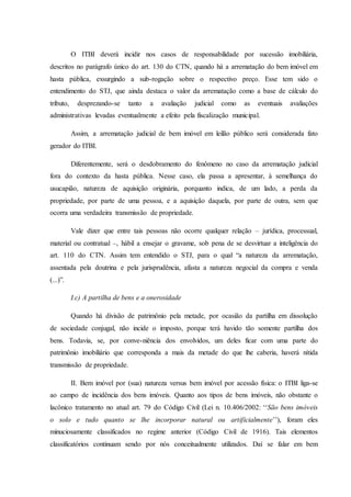 O ITBI deverá incidir nos casos de responsabilidade por sucessão imobiliária, 
descritos no parágrafo único do art. 130 do CTN, quando há a arrematação do bem imóvel em 
hasta pública, exsurgindo a sub-rogação sobre o respectivo preço. Esse tem sido o 
entendimento do STJ, que ainda destaca o valor da arrematação como a base de cálculo do 
tributo, desprezando-se tanto a avaliação judicial como as eventuais avaliações 
administrativas levadas eventualmente a efeito pela fiscalização municipal. 
Assim, a arrematação judicial de bem imóvel em leilão público será considerada fato 
gerador do ITBI. 
Diferentemente, será o desdobramento do fenômeno no caso da arrematação judicial 
fora do contexto da hasta pública. Nesse caso, ela passa a apresentar, à semelhança do 
usucapião, natureza de aquisição originária, porquanto indica, de um lado, a perda da 
propriedade, por parte de uma pessoa, e a aquisição daquela, por parte de outra, sem que 
ocorra uma verdadeira transmissão de propriedade. 
Vale dizer que entre tais pessoas não ocorre qualquer relação – jurídica, processual, 
material ou contratual –, hábil a ensejar o gravame, sob pena de se desvirtuar a inteligência do 
art. 110 do CTN. Assim tem entendido o STJ, para o qual “a natureza da arrematação, 
assentada pela doutrina e pela jurisprudência, afasta a natureza negocial da compra e venda 
(...)”. 
I.c) A partilha de bens e a onerosidade 
Quando há divisão de patrimônio pela metade, por ocasião da partilha em dissolução 
de sociedade conjugal, não incide o imposto, porque terá havido tão somente partilha dos 
bens. Todavia, se, por conve-niência dos envolvidos, um deles ficar com uma parte do 
patrimônio imobiliário que corresponda a mais da metade do que lhe caberia, haverá nítida 
transmissão de propriedade. 
II. Bem imóvel por (sua) natureza versus bem imóvel por acessão física: o ITBI liga-se 
ao campo de incidência dos bens imóveis. Quanto aos tipos de bens imóveis, não obstante o 
lacônico tratamento no atual art. 79 do Código Civil (Lei n. 10.406/2002: ‘‘São bens imóveis 
o solo e tudo quanto se lhe incorporar natural ou artificialmente’’), foram eles 
minuciosamente classificados no regime anterior (Código Civil de 1916). Tais elementos 
classificatórios continuam sendo por nós conceitualmente utilizados. Daí se falar em bem 
 