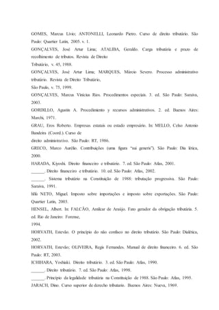 GOMES, Marcus Lívio; ANTONELLI, Leonardo Pietro. Curso de direito tributário. São 
Paulo: Quartier Latin, 2005. v. 1. 
GONÇALVES, José Artur Lima; ATALIBA, Geraldo. Carga tributária e prazo de 
recolhimento de tributos. Revista de Direito 
Tributário, v. 45, 1988. 
GONÇALVES, José Artur Lima; MARQUES, Márcio Severo. Processo administrativo 
tributário. Revista de Direito Tributário, 
São Paulo, v. 75, 1999. 
GONÇALVES, Marcus Vinícius Rios. Procedimentos especiais. 3. ed. São Paulo: Saraiva, 
2003. 
GORDILLO, Agustin A. Procedimiento y recursos administrativos. 2. ed. Buenos Aires: 
Marchi, 1971. 
GRAU, Eros Roberto. Empresas estatais ou estado empresário. In: MELLO, Celso Antonio 
Bandeira (Coord.). Curso de 
direito administrativo. São Paulo: RT, 1986. 
GRECO, Marco Aurélio. Contribuições (uma figura “sui generis”). São Paulo: Dia lética, 
2000. 
HARADA, Kiyoshi. Direito financeiro e tributário. 7. ed. São Paulo: Atlas, 2001. 
______. Direito financeiro e tributário. 10. ed. São Paulo: Atlas, 2002. 
______. Sistema tributário na Constituição de 1988: tributação progressiva. São Paulo: 
Saraiva, 1991. 
hIlú NETO, Miguel. Imposto sobre importações e imposto sobre exportações. São Paulo: 
Quartier Latin, 2003. 
HENSEL, Albert. In: FALCÃO, Amílcar de Araújo. Fato gerador da obrigação tributária. 5. 
ed. Rio de Janeiro: Forense, 
1994. 
HORVATH, Estevão. O princípio do não confisco no direito tributário. São Paulo: Dialética, 
2002. 
HORVATH, Estevão; OLIVEIRA, Regis Fernandes. Manual de direito financeiro. 6. ed. São 
Paulo: RT, 2003. 
ICHIHARA, Yoshiaki. Direito tributário. 3. ed. São Paulo: Atlas, 1990. 
______. Direito tributário. 7. ed. São Paulo: Atlas, 1998. 
______. Princípio da legalidade tributária na Constituição de 1988. São Paulo: Atlas, 1995. 
JARACH, Dino. Curso superior de derecho tributario. Buenos Aires: Nueva, 1969. 
 
