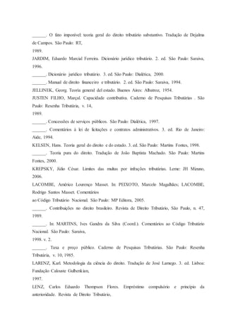 ______. O fato imponível: teoria geral do direito tributário substantivo. Tradução de Dejalma 
de Campos. São Paulo: RT, 
1989. 
JARDIM, Eduardo Marcial Ferreira. Dicionário jurídico tributário. 2. ed. São Paulo: Saraiva, 
1996. 
______. Dicionário jurídico tributário. 3. ed. São Paulo: Dialética, 2000. 
______. Manual de direito financeiro e tributário. 2. ed. São Paulo: Saraiva, 1994. 
JELLINEK, Georg. Teoría general del estado. Buenos Aires: Albatroz, 1954. 
JUSTEN FILHO, Marçal. Capacidade contributiva. Caderno de Pesquisas Tributárias . São 
Paulo: Resenha Tributária, v. 14, 
1989. 
______. Concessões de serviços públicos. São Paulo: Dialética, 1997. 
______. Comentários à lei de licitações e contratos administrativos. 3. ed. Rio de Janeiro: 
Aide, 1994. 
KELSEN, Hans. Teoria geral do direito e do estado. 3. ed. São Paulo: Martins Fontes, 1998. 
______. Teoria pura do direito. Tradução de João Baptista Machado. São Paulo: Martins 
Fontes, 2000. 
KREPSKY, Júlio César. Limites das multas por infrações tributárias. Leme: JH Mizuno, 
2006. 
LACOMBE, Américo Lourenço Masset. In: PEIXOTO, Marcelo Magalhães; LACOMBE, 
Rodrigo Santos Masset. Comentários 
ao Código Tributário Nacional. São Paulo: MP Editora, 2005. 
______. Contribuições no direito brasileiro. Revista de Direito Tributário, São Paulo, n. 47, 
1989. 
______. In: MARTINS, Ives Gandra da Silva (Coord.). Comentários ao Código Tributário 
Nacional. São Paulo: Saraiva, 
1998. v. 2. 
______. Taxa e preço público. Caderno de Pesquisas Tributárias. São Paulo: Resenha 
Tributária, v. 10, 1985. 
LARENZ, Karl. Metodologia da ciência do direito. Tradução de José Lamego. 3. ed. Lisboa: 
Fundação Calouste Gulbenkian, 
1997. 
LENZ, Carlos Eduardo Thompson Flores. Empréstimo compulsório e princípio da 
anterioridade. Revista de Direito Tributário, 
 