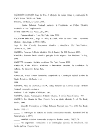 MACHADO SEGUNDO, Hugo de Brito. A tributação da energia elétrica e a seletividade do 
ICMS. Revista Dialética de Direito 
Tributário, São Paulo, n. 62, nov. 2000. 
______. Código Tributário Nacional: anotações à Constituição, ao Código Tributário 
Nacional e às Leis Complementares 
87/1996 e 116/2003. São Paulo: Atlas, 2007. 
______. Processo tributário. 3. ed. São Paulo: Atlas, 2008. 
MACHADO SEGUNDO, Hugo de Brito; RAMOS, Paulo de Tarso Vieira. Lançamento 
tributário e decadência. In: MACHADO, 
Hugo de Brito (Coord.). Lançamento tributário e decadência. São Paulo/Fortaleza: 
Dialética/ICET, 2002. 
MADEIRA, Anderson S. Direito tributário. Rio de Janeiro: Rio IOB Thomson, 2006. 
MANEIRA, Eduardo. Direito tributário: princípio da não surpresa. Belo Horizonte: Del Rey, 
1994. 
MARIOTTI, Alexandre. Medidas provisórias. São Paulo: Saraiva, 1999. 
MARQUES, Carlos Roberto. Contornos e fundamentos modernos da contribuição de 
melhoria. Rio de Janeiro: Lumen Juris, 
2005. 
MARQUES, Márcio Severo. Empréstimo compulsório na Constituição Federal. Revista de 
Direito Tributário, São Paulo, v. 65, 
1994. 
MARTINS, Alan. In: OLIVEIRA SILVA, Volney Zamenhof de (Coord.). Código Tributário 
Nacional: comentado, anotado e 
atualizado. 2. ed. Campinas: CS Edições, 2002. 
MARTINS, Cláudio. Normas gerais de direito tributário. 2. ed. São Paulo: Forense, 1969. 
MARTINS, Ives Gandra da Silva (Coord.) Curso de direito tributário. 7. ed. São Paulo: 
Saraiva, 2000. 
______. (Coord.). Comentários ao Código Tributário Nacional (arts. 96 a 218). São Paulo: 
Saraiva, 1998, v. 2. 
______. A contribuição de melhoria no sistema constitucional brasileiro. Repertório IOB de 
Jurisprudência, n. 13/94. 
______. Imunidade tributária dos correios e telégrafos. Revista Jurídica, 288/32, 38. 
______. Os empréstimos compulsórios e as contribuições especiais. In: MARTINS, Ives 
Gandra da Silva (Coord.). Curso 
 