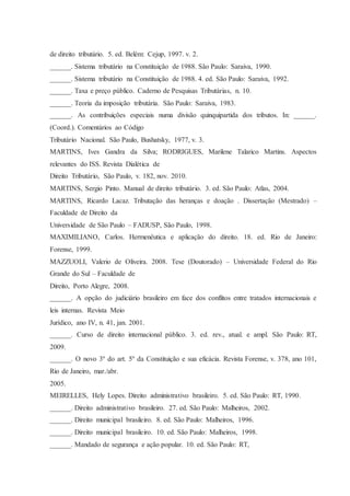 de direito tributário. 5. ed. Belém: Cejup, 1997. v. 2. 
______. Sistema tributário na Constituição de 1988. São Paulo: Saraiva, 1990. 
______. Sistema tributário na Constituição de 1988. 4. ed. São Paulo: Saraiva, 1992. 
______. Taxa e preço público. Caderno de Pesquisas Tributárias, n. 10. 
______. Teoria da imposição tributária. São Paulo: Saraiva, 1983. 
______. As contribuições especiais numa divisão quinquipartida dos tributos. In: ______. 
(Coord.). Comentários ao Código 
Tributário Nacional. São Paulo, Bushatsky, 1977, v. 3. 
MARTINS, Ives Gandra da Silva; RODRIGUES, Marilene Talarico Martins. Aspectos 
relevantes do ISS. Revista Dialética de 
Direito Tributário, São Paulo, v. 182, nov. 2010. 
MARTINS, Sergio Pinto. Manual de direito tributário. 3. ed. São Paulo: Atlas, 2004. 
MARTINS, Ricardo Lacaz. Tributação das heranças e doação . Dissertação (Mestrado) – 
Faculdade de Direito da 
Universidade de São Paulo – FADUSP, São Paulo, 1998. 
MAXIMILIANO, Carlos. Hermenêutica e aplicação do direito. 18. ed. Rio de Janeiro: 
Forense, 1999. 
MAZZUOLI, Valerio de Oliveira. 2008. Tese (Doutorado) – Universidade Federal do Rio 
Grande do Sul – Faculdade de 
Direito, Porto Alegre, 2008. 
______. A opção do judiciário brasileiro em face dos conflitos entre tratados internacionais e 
leis internas. Revista Meio 
Jurídico, ano IV, n. 41, jan. 2001. 
______. Curso de direito internacional público. 3. ed. rev., atual. e ampl. São Paulo: RT, 
2009. 
______. O novo 3º do art. 5º da Constituição e sua eficácia. Revista Forense, v. 378, ano 101, 
Rio de Janeiro, mar./abr. 
2005. 
MEIRELLES, Hely Lopes. Direito administrativo brasileiro. 5. ed. São Paulo: RT, 1990. 
______. Direito administrativo brasileiro. 27. ed. São Paulo: Malheiros, 2002. 
______. Direito municipal brasileiro. 8. ed. São Paulo: Malheiros, 1996. 
______. Direito municipal brasileiro. 10. ed. São Paulo: Malheiros, 1998. 
______. Mandado de segurança e ação popular. 10. ed. São Paulo: RT, 
 