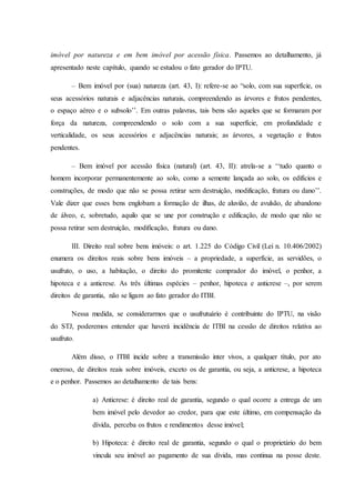 imóvel por natureza e em bem imóvel por acessão física. Passemos ao detalhamento, já 
apresentado neste capítulo, quando se estudou o fato gerador do IPTU. 
– Bem imóvel por (sua) natureza (art. 43, I): refere-se ao “solo, com sua superfície, os 
seus acessórios naturais e adjacências naturais, compreendendo as árvores e frutos pendentes, 
o espaço aéreo e o subsolo’’. Em outras palavras, tais bens são aqueles que se formaram por 
força da natureza, compreendendo o solo com a sua superfície, em profundidade e 
verticalidade, os seus acessórios e adjacências naturais; as árvores, a vegetação e frutos 
pendentes. 
– Bem imóvel por acessão física (natural) (art. 43, II): atrela-se a ‘‘tudo quanto o 
homem incorporar permanentemente ao solo, como a semente lançada ao solo, os edifícios e 
construções, de modo que não se possa retirar sem destruição, modificação, fratura ou dano’’. 
Vale dizer que esses bens englobam a formação de ilhas, de aluvião, de avulsão, de abandono 
de álveo, e, sobretudo, aquilo que se une por construção e edificação, de modo que não se 
possa retirar sem destruição, modificação, fratura ou dano. 
III. Direito real sobre bens imóveis: o art. 1.225 do Código Civil (Lei n. 10.406/2002) 
enumera os direitos reais sobre bens imóveis – a propriedade, a superfície, as servidões, o 
usufruto, o uso, a habitação, o direito do promitente comprador do imóvel, o penhor, a 
hipoteca e a anticrese. As três últimas espécies – penhor, hipoteca e anticrese –, por serem 
direitos de garantia, não se ligam ao fato gerador do ITBI. 
Nessa medida, se considerarmos que o usufrutuário é contribuinte do IPTU, na visão 
do STJ, poderemos entender que haverá incidência de ITBI na cessão de direitos relativa ao 
usufruto. 
Além disso, o ITBI incide sobre a transmissão inter vivos, a qualquer título, por ato 
oneroso, de direitos reais sobre imóveis, exceto os de garantia, ou seja, a anticrese, a hipoteca 
e o penhor. Passemos ao detalhamento de tais bens: 
a) Anticrese: é direito real de garantia, segundo o qual ocorre a entrega de um 
bem imóvel pelo devedor ao credor, para que este último, em compensação da 
dívida, perceba os frutos e rendimentos desse imóvel; 
b) Hipoteca: é direito real de garantia, segundo o qual o proprietário do bem 
vincula seu imóvel ao pagamento de sua dívida, mas continua na posse deste. 
 