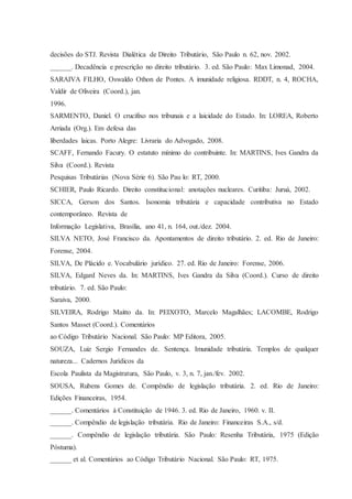decisões do STJ. Revista Dialética de Direito Tributário, São Paulo n. 62, nov. 2002. 
______. Decadência e prescrição no direito tributário. 3. ed. São Paulo: Max Limonad, 2004. 
SARAIVA FILHO, Oswaldo Othon de Pontes. A imunidade religiosa. RDDT, n. 4, ROCHA, 
Valdir de Oliveira (Coord.), jan. 
1996. 
SARMENTO, Daniel. O crucifixo nos tribunais e a laicidade do Estado. In: LOREA, Roberto 
Arriada (Org.). Em defesa das 
liberdades laicas. Porto Alegre: Livraria do Advogado, 2008. 
SCAFF, Fernando Facury. O estatuto mínimo do contribuinte. In: MARTINS, Ives Gandra da 
Silva (Coord.). Revista 
Pesquisas Tributárias (Nova Série 6). São Pau lo: RT, 2000. 
SCHIER, Paulo Ricardo. Direito constitucional: anotações nucleares. Curitiba: Juruá, 2002. 
SICCA, Gerson dos Santos. Isonomia tributária e capacidade contributiva no Estado 
contemporâneo. Revista de 
Informação Legislativa, Brasília, ano 41, n. 164, out./dez. 2004. 
SILVA NETO, José Francisco da. Apontamentos de direito tributário. 2. ed. Rio de Janeiro: 
Forense, 2004. 
SILVA, De Plácido e. Vocabulário jurídico. 27. ed. Rio de Janeiro: Forense, 2006. 
SILVA, Edgard Neves da. In: MARTINS, Ives Gandra da Silva (Coord.). Curso de direito 
tributário. 7. ed. São Paulo: 
Saraiva, 2000. 
SILVEIRA, Rodrigo Maitto da. In: PEIXOTO, Marcelo Magalhães; LACOMBE, Rodrigo 
Santos Masset (Coord.). Comentários 
ao Código Tributário Nacional. São Paulo: MP Editora, 2005. 
SOUZA, Luiz Sergio Fernandes de. Sentença. Imunidade tributária. Templos de qualquer 
natureza... Cadernos Jurídicos da 
Escola Paulista da Magistratura, São Paulo, v. 3, n. 7, jan./fev. 2002. 
SOUSA, Rubens Gomes de. Compêndio de legislação tributária. 2. ed. Rio de Janeiro: 
Edições Financeiras, 1954. 
______. Comentários à Constituição de 1946. 3. ed. Rio de Janeiro, 1960. v. II. 
______. Compêndio de legislação tributária. Rio de Janeiro: Financeiras S.A., s/d. 
______. Compêndio de legislação tributária. São Paulo: Resenha Tributária, 1975 (Edição 
Póstuma). 
______ et al. Comentários ao Código Tributário Nacional. São Paulo: RT, 1975. 
 